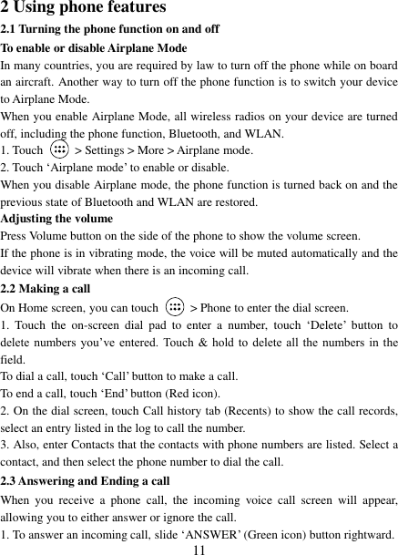   11 2 Using phone features 2.1 Turning the phone function on and off To enable or disable Airplane Mode In many countries, you are required by law to turn off the phone while on board an aircraft. Another way to turn off the phone function is to switch your device to Airplane Mode. When you enable Airplane Mode, all wireless radios on your device are turned off, including the phone function, Bluetooth, and WLAN. 1. Touch    &gt; Settings &gt; More &gt; Airplane mode. 2. Touch „Airplane mode‟ to enable or disable. When you disable Airplane mode, the phone function is turned back on and the previous state of Bluetooth and WLAN are restored. Adjusting the volume Press Volume button on the side of the phone to show the volume screen.   If the phone is in vibrating mode, the voice will be muted automatically and the device will vibrate when there is an incoming call. 2.2 Making a call On Home screen, you can touch    &gt; Phone to enter the dial screen. 1.  Touch  the  on-screen  dial  pad  to  enter  a  number,  touch „Delete‟  button  to delete  numbers you‟ve entered.  Touch  &amp;  hold  to  delete  all  the  numbers  in  the field.   To dial a call, touch „Call‟ button to make a call.   To end a call, touch „End‟ button (Red icon).   2. On the dial screen, touch Call history tab (Recents) to show the call records, select an entry listed in the log to call the number.   3. Also, enter Contacts that the contacts with phone numbers are listed. Select a contact, and then select the phone number to dial the call.   2.3 Answering and Ending a call When  you  receive  a  phone  call,  the  incoming  voice  call  screen  will  appear, allowing you to either answer or ignore the call.   1. To answer an incoming call, slide „ANSWER‟ (Green icon) button rightward. 