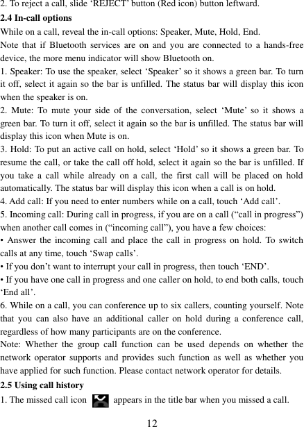   12 2. To reject a call, slide „REJECT‟ button (Red icon) button leftward. 2.4 In-call options While on a call, reveal the in-call options: Speaker, Mute, Hold, End.   Note  that  if  Bluetooth  services are  on and  you  are  connected  to  a  hands-free device, the more menu indicator will show Bluetooth on.   1. Speaker: To use the speaker, select „Speaker‟ so it shows a green bar. To turn it off, select it again so the bar is unfilled. The status bar will display this icon when the speaker is on.   2.  Mute:  To  mute  your  side  of  the  conversation,  select  „Mute‟  so  it  shows  a green bar. To turn it off, select it again so the bar is unfilled. The status bar will display this icon when Mute is on.   3. Hold: To put an active call on hold, select „Hold‟ so it shows a green bar. To resume the call, or take the call off hold, select it again so the bar is unfilled. If you  take  a  call  while  already  on  a  call,  the  first  call  will  be  placed  on  hold automatically. The status bar will display this icon when a call is on hold.   4. Add call: If you need to enter numbers while on a call, touch „Add call‟.   5. Incoming call: During call in progress, if you are on a call (“call in progress”) when another call comes in (“incoming call”), you have a few choices:   • Answer the  incoming call and  place the call in  progress on  hold. To  switch calls at any time, touch „Swap calls‟. • If you don‟t want to interrupt your call in progress, then touch „END‟.   • If you have one call in progress and one caller on hold, to end both calls, touch „End all‟. 6. While on a call, you can conference up to six callers, counting yourself. Note that  you  can  also have  an  additional  caller  on  hold  during a  conference  call, regardless of how many participants are on the conference.   Note:  Whether  the  group  call  function  can  be  used  depends  on  whether  the network operator  supports and provides such  function as well as whether  you have applied for such function. Please contact network operator for details. 2.5 Using call history 1. The missed call icon   appears in the title bar when you missed a call.   