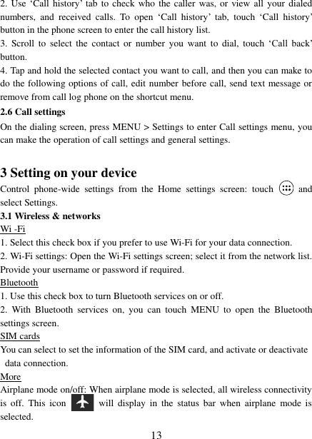   13 2. Use  „Call  history‟  tab to check who  the  caller  was,  or view all  your dialed numbers,  and  received  calls.  To  open  „Call  history‟  tab,  touch  „Call  history‟ button in the phone screen to enter the call history list. 3.  Scroll  to  select  the  contact  or  number  you  want  to  dial,  touch  „Call  back‟ button. 4. Tap and hold the selected contact you want to call, and then you can make to do the following options of call, edit number before call, send text message or remove from call log phone on the shortcut menu. 2.6 Call settings On the dialing screen, press MENU &gt; Settings to enter Call settings menu, you can make the operation of call settings and general settings.    3 Setting on your device Control  phone-wide  settings  from  the  Home  settings  screen:  touch    and select Settings.   3.1 Wireless &amp; networks Wi -Fi 1. Select this check box if you prefer to use Wi-Fi for your data connection.   2. Wi-Fi settings: Open the Wi-Fi settings screen; select it from the network list. Provide your username or password if required.   Bluetooth 1. Use this check box to turn Bluetooth services on or off.   2.  With  Bluetooth  services  on,  you  can  touch  MENU  to  open  the  Bluetooth settings screen. SIM cards You can select to set the information of the SIM card, and activate or deactivate data connection. More Airplane mode on/off: When airplane mode is selected, all wireless connectivity is  off.  This  icon   will  display  in  the  status  bar  when  airplane  mode  is selected.   