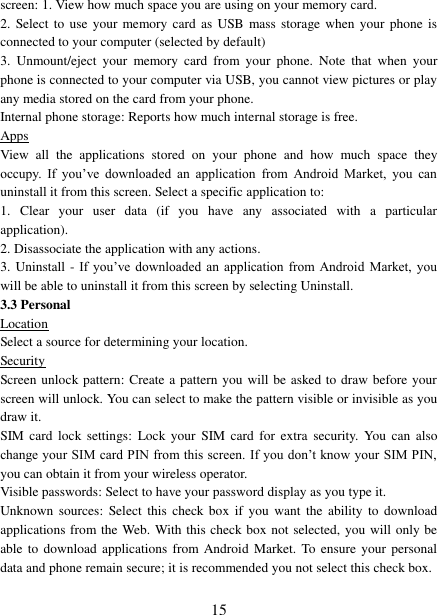   15 screen: 1. View how much space you are using on your memory card.   2.  Select  to  use your  memory card  as USB mass storage when your  phone  is connected to your computer (selected by default)   3.  Unmount/eject  your  memory  card  from  your  phone.  Note  that  when  your phone is connected to your computer via USB, you cannot view pictures or play any media stored on the card from your phone.   Internal phone storage: Reports how much internal storage is free.   Apps View  all  the  applications  stored  on  your  phone  and  how  much  space  they occupy.  If  you‟ve  downloaded  an  application  from  Android  Market,  you  can uninstall it from this screen. Select a specific application to:   1.  Clear  your  user  data  (if  you  have  any  associated  with  a  particular application).   2. Disassociate the application with any actions.   3. Uninstall - If  you‟ve  downloaded  an  application  from  Android  Market,  you will be able to uninstall it from this screen by selecting Uninstall.   3.3 Personal Location Select a source for determining your location.   Security Screen unlock pattern: Create a pattern you will be asked to draw before your screen will unlock. You can select to make the pattern visible or invisible as you draw it.   SIM card  lock  settings:  Lock your  SIM  card  for  extra  security. You  can  also change your SIM card PIN from this screen. If you don‟t know your  SIM PIN, you can obtain it from your wireless operator.   Visible passwords: Select to have your password display as you type it.   Unknown  sources:  Select this  check box  if  you  want  the  ability  to download applications from the Web. With this check box not selected, you will only be able to  download  applications from Android  Market.  To ensure  your  personal data and phone remain secure; it is recommended you not select this check box.    