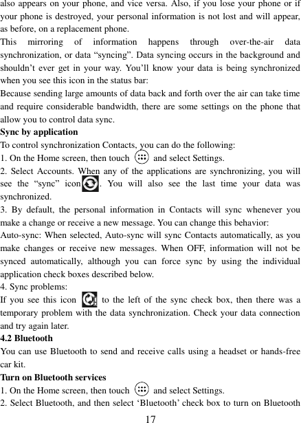   17 also appears on your phone, and vice versa. Also, if you lose your phone or if your phone is destroyed, your personal information is not lost and will appear, as before, on a replacement phone.   This  mirroring  of  information  happens  through  over-the-air  data synchronization, or data  “syncing”. Data syncing occurs in the background and shouldn‟t  ever  get  in  your  way. You‟ll  know  your  data  is  being  synchronized when you see this icon in the status bar:   Because sending large amounts of data back and forth over the air can take time and require considerable bandwidth, there are some settings on the phone that allow you to control data sync.   Sync by application   To control synchronization Contacts, you can do the following:   1. On the Home screen, then touch    and select Settings.   2.  Select  Accounts.  When  any of  the applications are synchronizing,  you will see  the  “sync”  icon .  You  will  also  see  the  last  time  your  data  was synchronized.   3.  By  default,  the  personal  information  in  Contacts  will  sync  whenever  you make a change or receive a new message. You can change this behavior:   Auto-sync: When selected, Auto-sync will sync Contacts automatically, as you make  changes  or  receive  new  messages.  When  OFF,  information  will  not  be synced  automatically,  although  you  can  force  sync  by  using  the  individual application check boxes described below.   4. Sync problems:   If you  see  this  icon   to the  left of  the sync check  box,  then  there  was a temporary problem with the data synchronization. Check your data connection and try again later.   4.2 Bluetooth   You can use Bluetooth to send and receive calls using a headset or hands-free car kit.   Turn on Bluetooth services   1. On the Home screen, then touch    and select Settings.   2. Select Bluetooth, and then select „Bluetooth‟ check box to turn on Bluetooth 