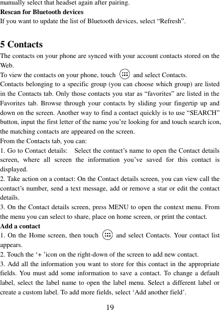   19 manually select that headset again after pairing.   Rescan for Bluetooth devices   If you want to update the list of Bluetooth devices, select “Refresh”.    5 Contacts The contacts on your phone are synced with your account contacts stored on the Web.   To view the contacts on your phone, touch    and select Contacts. Contacts belonging to a specific group (you can choose which group) are listed in the Contacts tab. Only those contacts you star as “favorites” are listed in the Favorites  tab.  Browse  through  your  contacts by  sliding your  fingertip  up and down on the screen. Another way to find a contact quickly is to use “SEARCH” button, input the first letter of the name you‟re looking for and touch search icon, the matching contacts are appeared on the screen. From the Contacts tab, you can:   1. Go to Contact details:   Select the contact‟s name to open the Contact details screen,  where  all  screen  the  information  you‟ve  saved  for  this  contact  is displayed.   2. Take action on a contact: On the Contact details screen, you can view call the contact‟s number, send a text message, add or remove a star or edit the contact details.   3. On the Contact details screen, press MENU to open the context menu. From the menu you can select to share, place on home screen, or print the contact.   Add a contact   1. On the Home screen, then touch    and select Contacts. Your contact list appears.   2. Touch the „+ ‟icon on the right-down of the screen to add new contact.   3. Add all the information you want to store for this contact in the appropriate fields. You must add some information to save a contact. To change a default label, select the label name to open the label menu. Select a different label or create a custom label. To add more fields, select „Add another field‟.   