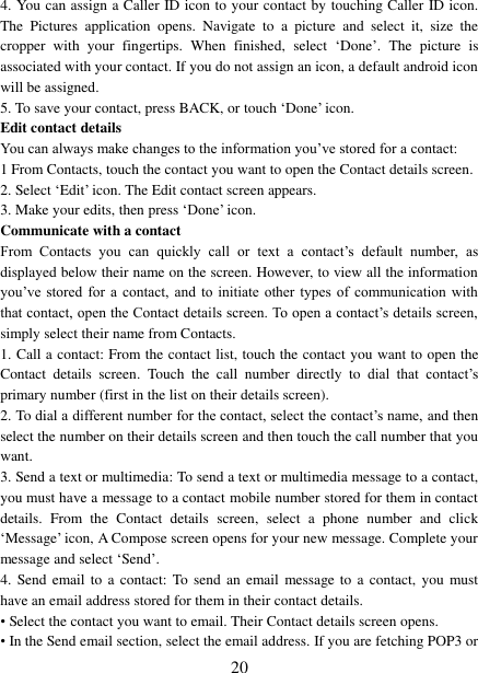   20 4. You can assign a Caller ID icon to your contact by touching Caller ID icon. The  Pictures  application  opens.  Navigate  to  a  picture  and  select  it,  size  the cropper  with  your  fingertips.  When  finished,  select  „Done‟.  The  picture  is associated with your contact. If you do not assign an icon, a default android icon will be assigned.   5. To save your contact, press BACK, or touch „Done‟ icon. Edit contact details   You can always make changes to the information you‟ve stored for a contact:   1 From Contacts, touch the contact you want to open the Contact details screen.   2. Select „Edit‟ icon. The Edit contact screen appears.   3. Make your edits, then press „Done‟ icon. Communicate with a contact   From  Contacts  you  can  quickly  call  or  text  a  contact‟s  default  number,  as displayed below their name on the screen. However, to view all the information you‟ve stored  for  a  contact,  and  to  initiate  other types  of  communication  with that contact, open the Contact details screen. To open a contact‟s details screen, simply select their name from Contacts.   1. Call a contact: From the contact list, touch the contact you want to open the Contact  details  screen.  Touch  the  call  number  directly  to  dial  that  contact‟s primary number (first in the list on their details screen).   2. To dial a different number for the contact, select the contact‟s name, and then select the number on their details screen and then touch the call number that you want. 3. Send a text or multimedia: To send a text or multimedia message to a contact, you must have a message to a contact mobile number stored for them in contact details.  From  the  Contact  details  screen,  select  a  phone  number  and  click „Message‟ icon, A Compose screen opens for your new message. Complete your message and select „Send‟.   4.  Send email to  a contact:  To send  an email message to  a  contact, you  must have an email address stored for them in their contact details.   • Select the contact you want to email. Their Contact details screen opens.   • In the Send email section, select the email address. If you are fetching POP3 or 