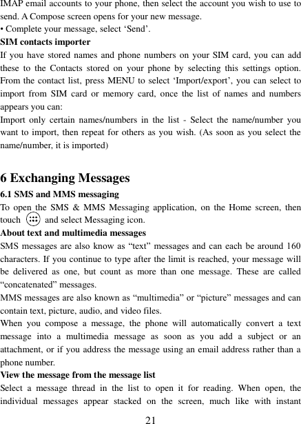   21 IMAP email accounts to your phone, then select the account you wish to use to send. A Compose screen opens for your new message.   • Complete your message, select „Send‟.   SIM contacts importer If you have stored names and phone  numbers  on  your SIM card, you can add these  to  the  Contacts  stored  on  your  phone  by  selecting  this  settings  option. From the contact list, press MENU to select „Import/export‟, you can select to import  from  SIM  card  or  memory  card,  once  the  list  of  names  and  numbers appears you can:   Import  only  certain  names/numbers  in  the  list  -  Select  the  name/number  you want to import, then repeat for others as you wish. (As soon as you select the name/number, it is imported)    6 Exchanging Messages 6.1 SMS and MMS messaging   To  open the  SMS &amp;  MMS Messaging application,  on  the  Home  screen,  then touch    and select Messaging icon.   About text and multimedia messages   SMS messages  are also  know  as  “text” messages and  can  each be  around 160 characters. If you continue to type after the limit is reached, your message will be  delivered  as  one,  but  count  as  more  than  one  message.  These  are  called “concatenated” messages.   MMS messages are also known as “multimedia” or “picture” messages and can contain text, picture, audio, and video files.   When  you  compose  a  message,  the  phone  will  automatically  convert  a  text message  into  a  multimedia  message  as  soon  as  you  add  a  subject  or  an attachment, or if you address the message using an email address rather than a phone number.   View the message from the message list   Select  a  message  thread  in  the  list  to  open  it  for  reading.  When  open,  the individual  messages  appear  stacked  on  the  screen,  much  like  with  instant 