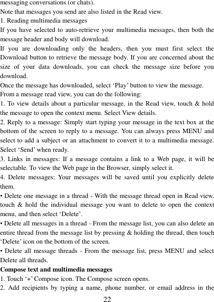   22 messaging conversations (or chats).   Note that messages you send are also listed in the Read view.   1. Reading multimedia messages   If you have selected to auto-retrieve your multimedia  messages, then both the message header and body will download. If  you  are  downloading  only  the  headers,  then  you  must  first  select  the Download button to retrieve the message body. If you are concerned about the size  of  your  data  downloads,  you  can  check  the  message  size  before  you download.   Once the message has downloaded, select „Play‟ button to view the message.   From a message read view, you can do the following:   1. To view details about a particular message, in the Read view, touch &amp; hold the message to open the context menu. Select View details.   2. Reply to a message: Simply start typing your message in the text box at the bottom of the screen to reply to a message. You can always press MENU and select to add a subject or an attachment to convert it to a multimedia message. Select „Send‟ when ready.   3.  Links in  messages:  If a  message contains  a  link to  a  Web  page,  it  will  be selectable. To view the Web page in the Browser, simply select it.   4.  Delete  messages:  Your  messages  will  be  saved  until  you  explicitly  delete them.   • Delete one message in a thread - With the message thread open in Read view, touch  &amp;  hold  the individual  message  you  want  to  delete  to  open  the  context menu, and then select „Delete‟.   • Delete all messages in a thread - From the message list, you can also delete an entire thread from the message list by pressing &amp; holding the thread, then touch „Delete‟ icon on the bottom of the screen.   •  Delete all  message threads - From the  message list, press MENU and select Delete all threads.   Compose text and multimedia messages   1. Touch „+‟ Compose icon. The Compose screen opens.   2.  Add  recipients  by  typing  a  name,  phone  number,  or  email  address  in  the 