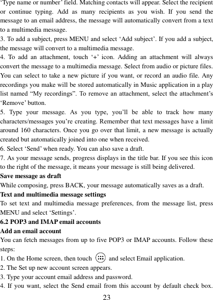   23 „Type name or number‟ field. Matching contacts will appear. Select the recipient or  continue  typing.  Add  as  many  recipients  as  you  wish.  If  you  send  the message to an email address, the message will automatically convert from a text to a multimedia message.   3. To add a subject, press MENU and select „Add subject‟. If you add a subject, the message will convert to a multimedia message.   4.  To  add  an  attachment,  touch „+‟  icon.  Adding  an  attachment  will  always convert the message to a multimedia message. Select from audio or picture files. You can select to take a new picture if you want, or record an audio file. Any recordings you make will be stored automatically in Music application in a play list named  “My recordings”. To  remove an attachment, select  the attachment‟s „Remove‟ button.   5.  Type  your  message.  As  you  type,  you‟ll  be  able  to  track  how  many characters/messages you‟re creating. Remember that text messages have a limit around 160 characters. Once you go over that limit, a new message is actually created but automatically joined into one when received.   6. Select „Send‟ when ready. You can also save a draft.   7. As your message sends, progress displays in the title bar. If you see this icon to the right of the message, it means your message is still being delivered.   Save message as draft While composing, press BACK, your message automatically saves as a draft. Text and multimedia message settings   To  set text  and multimedia  message preferences,  from  the message list,  press MENU and select „Settings‟.   6.2 POP3 and IMAP email accounts   Add an email account   You can fetch messages from up to five POP3 or IMAP accounts. Follow these steps:   1. On the Home screen, then touch    and select Email application. 2. The Set up new account screen appears. 3. Type your account email address and password. 4. If you  want, select the Send email from this account by default check box. 