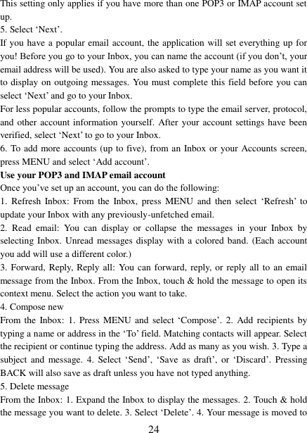   24 This setting only applies if you have more than one POP3 or IMAP account set up.   5. Select „Next‟.   If you have a popular email account, the application will set everything up for you! Before you go to your Inbox, you can name the account (if you don‟t, your email address will be used). You are also asked to type your name as you want it to display on outgoing messages. You must complete this field before you can select „Next‟ and go to your Inbox.   For less popular accounts, follow the prompts to type the email server, protocol, and other account information yourself. After your account settings have been verified, select „Next‟ to go to your Inbox.   6. To add more accounts (up to five), from an Inbox or your Accounts screen, press MENU and select „Add account‟.   Use your POP3 and IMAP email account   Once you‟ve set up an account, you can do the following:   1.  Refresh  Inbox:  From the  Inbox,  press  MENU  and  then  select  „Refresh‟  to update your Inbox with any previously-unfetched email.   2.  Read  email:  You  can  display  or  collapse  the  messages  in  your  Inbox  by selecting Inbox. Unread messages display with a colored band.  (Each  account you add will use a different color.)   3. Forward, Reply, Reply all: You can forward, reply,  or  reply  all to an email message from the Inbox. From the Inbox, touch &amp; hold the message to open its context menu. Select the action you want to take.   4. Compose new From the  Inbox: 1.  Press  MENU and  select „Compose‟.  2. Add  recipients  by typing a name or address in the „To‟ field. Matching contacts will appear. Select the recipient or continue typing the address. Add as many as you wish. 3. Type a subject  and  message.  4.  Select  „Send‟, „Save  as  draft‟,  or  „Discard‟.  Pressing BACK will also save as draft unless you have not typed anything.   5. Delete message From the Inbox: 1. Expand the Inbox to display the messages. 2. Touch &amp; hold the message you want to delete. 3. Select „Delete‟. 4. Your message is moved to 