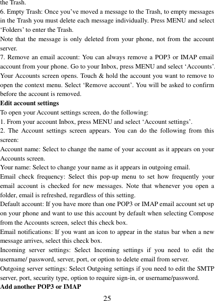   25 the Trash.   6. Empty Trash: Once you‟ve moved a message to the Trash, to empty messages in the Trash you must delete each message individually. Press MENU and select „Folders‟ to enter the Trash.   Note that  the  message  is  only deleted  from  your phone,  not from the account server.   7. Remove an email account: You can always remove a POP3 or IMAP email account from your phone. Go to your Inbox, press MENU and select „Accounts‟. Your Accounts screen opens. Touch &amp; hold the account you want to remove to open the context menu. Select „Remove account‟. You will be asked to confirm before the account is removed. Edit account settings   To open your Account settings screen, do the following:   1. From your account Inbox, press MENU and select „Account settings‟.   2.  The  Account  settings  screen  appears.  You  can  do  the  following  from  this screen:   Account name: Select to change the name of your account as it appears on your Accounts screen.   Your name: Select to change your name as it appears in outgoing email.   Email  check  frequency:  Select  this  pop-up  menu  to  set  how  frequently  your email  account  is checked  for  new  messages.  Note  that  whenever you  open  a folder, email is refreshed, regardless of this setting.   Default account: If you have more than one POP3 or IMAP email account set up on your phone and want to use this account by default when selecting Compose from the Accounts screen, select this check box.   Email notifications: If you want an icon to appear in the status bar when a new message arrives, select this check box.   Incoming  server  settings:  Select  Incoming  settings  if  you  need  to  edit  the username/ password, server, port, or option to delete email from server.   Outgoing server settings: Select Outgoing settings if you need to edit the SMTP server, port, security type, option to require sign-in, or username/password.   Add another POP3 or IMAP   