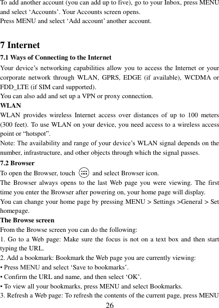   26 To add another account (you can add up to five), go to your Inbox, press MENU and select „Accounts‟. Your Accounts screen opens. Press MENU and select „Add account‟ another account.    7 Internet   7.1 Ways of Connecting to the Internet   Your  device‟s  networking  capabilities  allow  you  to access  the  Internet  or  your corporate  network through  WLAN,  GPRS,  EDGE  (if  available),  WCDMA  or FDD_LTE (if SIM card supported). You can also add and set up a VPN or proxy connection. WLAN WLAN  provides  wireless  Internet  access  over  distances  of  up  to  100  meters (300 feet). To use WLAN on your device, you need access to a wireless access point or “hotspot”.   Note: The availability and range of your device‟s WLAN signal depends on the number, infrastructure, and other objects through which the signal passes. 7.2 Browser To open the Browser, touch    and select Browser icon.   The  Browser  always  opens  to the last  Web  page you  were  viewing.  The first time you enter the Browser after powering on, your home page will display.   You can change your home page by pressing MENU &gt; Settings &gt;General &gt; Set homepage.   The Browse screen   From the Browse screen you can do the following:   1. Go to a Web  page: Make sure the focus is not on a text box and then start typing the URL.   2. Add a bookmark: Bookmark the Web page you are currently viewing:   • Press MENU and select „Save to bookmarks‟.   • Confirm the URL and name, and then select „OK‟. • To view all your bookmarks, press MENU and select Bookmarks.   3. Refresh a Web page: To refresh the contents of the current page, press MENU 