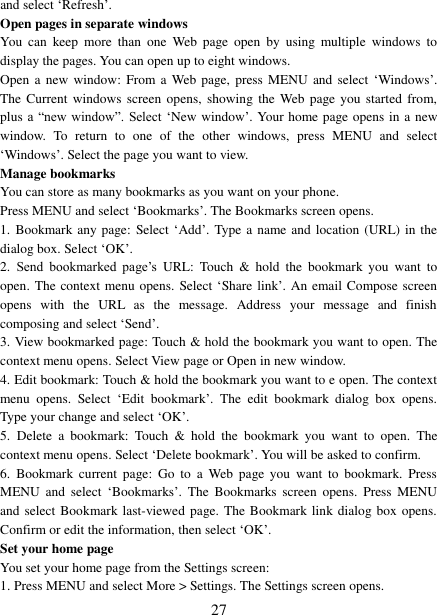 27 and select „Refresh‟. Open pages in separate windows   You  can  keep  more  than  one  Web  page  open  by  using  multiple  windows  to display the pages. You can open up to eight windows.   Open a  new  window:  From a  Web page, press MENU and  select „Windows‟. The Current  windows  screen opens, showing the  Web page you  started  from, plus a  “new window”.  Select „New window‟. Your home page opens in a new window.  To  return  to  one  of  the  other  windows,  press  MENU  and  select „Windows‟. Select the page you want to view.   Manage bookmarks   You can store as many bookmarks as you want on your phone.   Press MENU and select „Bookmarks‟. The Bookmarks screen opens. 1. Bookmark any page: Select „Add‟. Type a name and location (URL) in thedialog box. Select „OK‟. 2. Send  bookmarked  page‟s URL:  Touch  &amp;  hold  the  bookmark  you  want  to open. The context menu opens. Select „Share link‟. An email Compose screen opens  with  the  URL  as  the  message.  Address  your  message  and  finish composing and select „Send‟. 3. View bookmarked page: Touch &amp; hold the bookmark you want to open. The context menu opens. Select View page or Open in new window. 4. Edit bookmark: Touch &amp; hold the bookmark you want to e open. The contextmenu  opens.  Select  „Edit  bookmark‟.  The  edit  bookmark  dialog  box  opens. Type your change and select „OK‟.   5. Delete  a  bookmark:  Touch  &amp;  hold  the  bookmark  you  want  to  open.  The context menu opens. Select „Delete bookmark‟. You will be asked to confirm. 6. Bookmark  current  page:  Go  to  a Web  page  you  want  to  bookmark.  PressMENU  and  select  „Bookmarks‟.  The  Bookmarks  screen  opens.  Press  MENU and select Bookmark last-viewed page. The  Bookmark link dialog box  opens. Confirm or edit the information, then select „OK‟. Set your home page   You set your home page from the Settings screen:   1. Press MENU and select More &gt; Settings. The Settings screen opens.