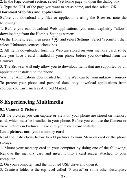 28 2. In the Page content section, select „Set home page‟ to open the dialog box.3. Type the URL of the page you want to set as home, and then select „OK‟. Download Web files and applications   Before  you  download  any  files  or  applications  using  the  Browser,  note  the following:   1. Before  you  can  download  Web  applications,  you  must  explicitly  “allow”downloading from the Home &gt; Settings screen: On the Home screen, then press    and select Settings. Select „Security‟, then select „Unknown sources‟ check box. 2. All items downloaded form the Web are stored on your memory card, so besure  you  have  a  card  installed  in  your  phone  before  you  download  from  the Browser.   3. The Browser will only allow you to download items that are supported by an application installed on the phone.   Warning! Applications downloaded from the Web can be from unknown sources. To  protect  your  phone  and  personal  data,  only  download  applications  from sources you trust, such as Android Market.   8 Experiencing Multimedia 8.1 Camera &amp; Picture All the pictures you can capture or view on your phone are stored on memory card, which must be installed in your phone. Before you can use the Camera or view pictures in Pictures, make sure you have a card installed.   Load pictures onto your memory card   Read the instructions below to add pictures to your Memory card or the phone storage.   1. Mount your memory card to your computer by doing one of the following:Remove  the  memory  card  and  insert  it  into  a  card  reader  attached  to  your computer. 2. On your computer, find the mounted USB drive and open it.3. Create  a  folder  at the  top-level  called  “Pictures”  or  some  other  descriptive