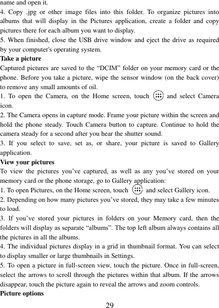 29 name and open it. 4. Copy  .jpg  or  other  image  files  into  this  folder.  To  organize  pictures  intoalbums  that  will  display in  the  Pictures  application,  create  a  folder  and  copy pictures there for each album you want to display.   5. When finished, close the USB drive window and eject the drive as required by your computer&apos;s operating system.   Take a picture   Captured pictures are saved to the “DCIM” folder on your memory card or the phone. Before you take a picture, wipe the sensor window (on the back cover) to remove any small amounts of oil.   1. To  open  the  Camera,  on  the  Home  screen,  touch and  select  Camera icon. 2. The Camera opens in capture mode. Frame your picture within the screen and hold the  phone  steady.  Touch Camera button  to  capture. Continue to  hold the camera steady for a second after you hear the shutter sound.   3. If  you  select  to  save,  set  as,  or  share,  your  picture  is  saved  to  Gallery application.   View your pictures   To  view  the  pictures  you‟ve  captured,  as  well  as  any  you‟ve  stored  on  your memory card or the phone storage, go to Gallery application:   1. To open Pictures, on the Home screen, touch and select Gallery icon. 2. Depending on how many pictures you‟ve stored, they may take a few minutesto load. 3. If  you‟ve  stored  your  pictures  in  folders  on  your  Memory  card,  then  the folders will display as separate “albums”. The top left album always contains all the pictures in all the albums.   4. The individual pictures display in a grid in thumbnail format. You can select to display smaller or large thumbnails in Settings. 5. To open a picture in full-screen view, touch the picture. Once in full-screen, select the arrows to scroll through the pictures within that album. If the arrows disappear, touch the picture again to reveal the arrows and zoom controls. Picture options   