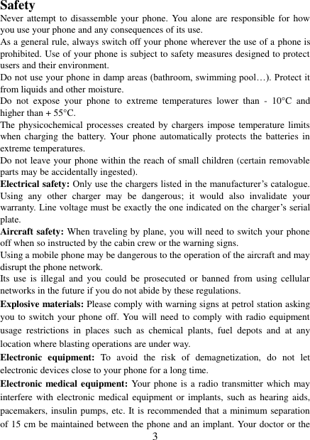   3 Safety Never attempt  to  disassemble your  phone. You  alone  are responsible  for  how you use your phone and any consequences of its use. As a general rule, always switch off your phone wherever the use of a phone is prohibited. Use of your phone is subject to safety measures designed to protect users and their environment. Do not use your phone in damp areas (bathroom, swimming pool…). Protect it from liquids and other moisture. Do  not  expose  your  phone  to  extreme  temperatures  lower  than  -  10°C  and higher than + 55°C. The physicochemical processes  created  by chargers impose temperature limits when  charging  the  battery.  Your  phone  automatically  protects  the batteries  in extreme temperatures. Do not leave your phone within the reach of small children (certain removable parts may be accidentally ingested). Electrical safety: Only use the chargers listed in the manufacturer‟s catalogue. Using  any  other  charger  may  be  dangerous;  it  would  also  invalidate  your warranty. Line voltage must be exactly the one indicated on the charger‟s serial plate. Aircraft safety: When traveling by plane, you will need to switch your phone off when so instructed by the cabin crew or the warning signs. Using a mobile phone may be dangerous to the operation of the aircraft and may disrupt the phone network. Its  use  is  illegal  and  you  could  be  prosecuted  or  banned  from using  cellular networks in the future if you do not abide by these regulations. Explosive materials: Please comply with warning signs at petrol station asking you to switch your  phone off. You  will  need to comply with radio equipment usage  restrictions  in  places  such  as  chemical  plants,  fuel  depots  and  at  any location where blasting operations are under way. Electronic  equipment:  To  avoid  the  risk  of  demagnetization,  do  not  let electronic devices close to your phone for a long time. Electronic medical equipment: Your phone is a radio transmitter which may interfere with  electronic medical equipment or  implants,  such as hearing  aids, pacemakers, insulin pumps, etc. It is recommended that a minimum separation of 15 cm be maintained between the phone and an implant. Your doctor or the 