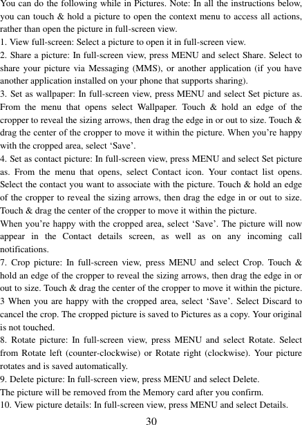 30 You can do the following while in Pictures. Note: In all the instructions below, you can touch &amp; hold a picture to open the context menu to access all actions, rather than open the picture in full-screen view. 1. View full-screen: Select a picture to open it in full-screen view.2. Share a picture: In full-screen view, press MENU and select Share. Select toshare your  picture  via Messaging (MMS),  or  another application  (if  you have another application installed on your phone that supports sharing).   3. Set as wallpaper: In full-screen view, press MENU and select Set picture as. From  the  menu  that  opens  select  Wallpaper.  Touch  &amp;  hold  an  edge  of  the cropper to reveal the sizing arrows, then drag the edge in or out to size. Touch &amp; drag the center of the cropper to move it within the picture. When you‟re happy with the cropped area, select „Save‟.   4. Set as contact picture: In full-screen view, press MENU and select Set pictureas.  From  the  menu  that  opens,  select  Contact  icon.  Your  contact  list  opens. Select the contact you want to associate with the picture. Touch &amp; hold an edge of the cropper to reveal the sizing arrows, then drag the edge in or out to size. Touch &amp; drag the center of the cropper to move it within the picture.   When you‟re happy with the cropped area, select  „Save‟. The picture will now appear  in  the  Contact  details  screen,  as  well  as  on  any  incoming  call notifications.   7. Crop  picture:  In  full-screen  view,  press  MENU  and  select  Crop.  Touch  &amp; hold an edge of the cropper to reveal the sizing arrows, then drag the edge in or out to size. Touch &amp; drag the center of the cropper to move it within the picture. 3 When you are happy with the cropped area, select „Save‟. Select Discard to cancel the crop. The cropped picture is saved to Pictures as a copy. Your original is not touched.   8. Rotate  picture:  In  full-screen  view,  press  MENU  and  select  Rotate.  Selectfrom Rotate left  (counter-clockwise) or  Rotate right (clockwise). Your picture rotates and is saved automatically.   9. Delete picture: In full-screen view, press MENU and select Delete.The picture will be removed from the Memory card after you confirm. 10. View picture details: In full-screen view, press MENU and select Details. 