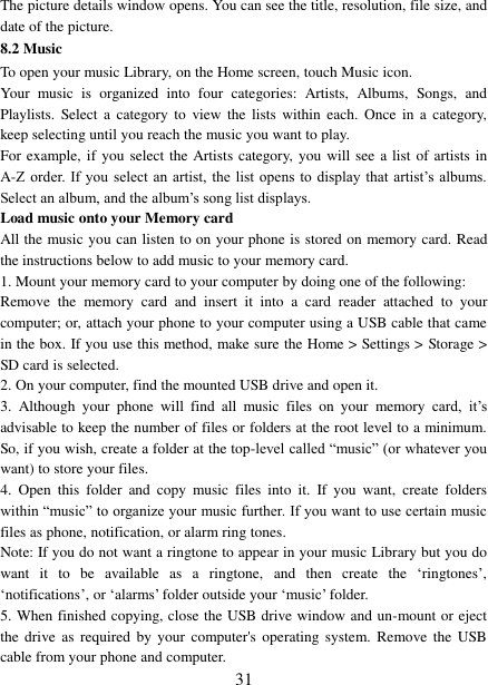   31 The picture details window opens. You can see the title, resolution, file size, and date of the picture.   8.2 Music To open your music Library, on the Home screen, touch Music icon.   Your  music  is  organized  into  four  categories:  Artists,  Albums,  Songs,  and Playlists.  Select a  category to  view  the  lists  within  each.  Once  in a  category, keep selecting until you reach the music you want to play.   For example, if  you  select the Artists category, you will see  a list of artists in A-Z order. If you  select an  artist,  the list  opens  to display  that artist‟s albums. Select an album, and the album‟s song list displays.   Load music onto your Memory card All the music you can listen to on your phone is stored on memory card. Read the instructions below to add music to your memory card.   1. Mount your memory card to your computer by doing one of the following:   Remove  the  memory  card  and  insert  it  into  a  card  reader  attached  to  your computer; or, attach your phone to your computer using a USB cable that came in the box. If you use this method, make sure the Home &gt; Settings &gt; Storage &gt; SD card is selected.   2. On your computer, find the mounted USB drive and open it.   3.  Although  your  phone  will  find  all  music  files  on  your  memory  card,  it‟s advisable to keep the number of files or folders at the root level to a minimum. So, if you wish, create a folder at the top-level called “music” (or whatever you want) to store your files.   4.  Open  this  folder  and  copy  music  files  into  it.  If  you  want,  create  folders within “music” to organize your music further. If you want to use certain music files as phone, notification, or alarm ring tones. Note: If you do not want a ringtone to appear in your music Library but you do want  it  to  be  available  as  a  ringtone,  and  then  create  the  „ringtones‟, „notifications‟, or „alarms‟ folder outside your „music‟ folder.   5. When finished copying, close the USB drive window and un-mount or eject the  drive as  required  by your  computer&apos;s operating  system.  Remove the  USB cable from your phone and computer.   