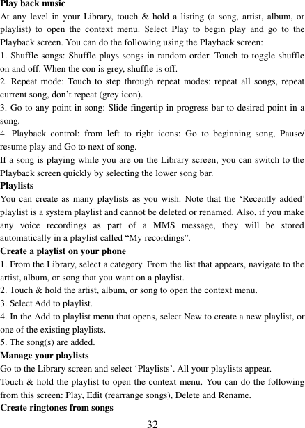 32 Play back music   At any level in  your  Library, touch  &amp;  hold  a listing (a  song,  artist, album, or playlist)  to  open  the  context  menu.  Select  Play  to  begin  play  and  go  to  the Playback screen. You can do the following using the Playback screen:   1. Shuffle songs: Shuffle plays songs in random order. Touch to toggle shuffle on and off. When the con is grey, shuffle is off. 2. Repeat  mode:  Touch  to step  through repeat modes: repeat  all  songs, repeat current song, don‟t repeat (grey icon). 3. Go to any point in song: Slide fingertip in progress bar to desired point in a song. 4. Playback  control:  from  left  to  right  icons:  Go  to  beginning  song,  Pause/resume play and Go to next of song. If a song is playing while you are on the Library screen, you can switch to the Playback screen quickly by selecting the lower song bar.   Playlists   You  can create as many playlists as you wish.  Note  that the  „Recently added‟ playlist is a system playlist and cannot be deleted or renamed. Also, if you make any  voice  recordings  as  part  of  a  MMS  message,  they  will  be  stored automatically in a playlist called “My recordings”.   Create a playlist on your phone 1. From the Library, select a category. From the list that appears, navigate to the artist, album, or song that you want on a playlist. 2. Touch &amp; hold the artist, album, or song to open the context menu.3. Select Add to playlist.4. In the Add to playlist menu that opens, select New to create a new playlist, or one of the existing playlists. 5. The song(s) are added.Manage your playlists   Go to the Library screen and select „Playlists‟. All your playlists appear.   Touch &amp; hold the playlist to open the context menu. You can do the following from this screen: Play, Edit (rearrange songs), Delete and Rename. Create ringtones from songs   