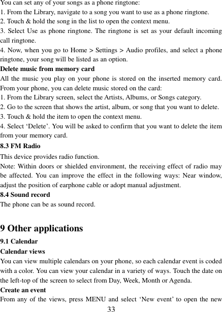   33 You can set any of your songs as a phone ringtone:   1. From the Library, navigate to a song you want to use as a phone ringtone.   2. Touch &amp; hold the song in the list to open the context menu.   3. Select Use as phone ringtone. The ringtone is set as your default incoming call ringtone.   4. Now, when you go to Home &gt; Settings &gt; Audio profiles, and select a phone ringtone, your song will be listed as an option. Delete music from memory card   All the  music you play on your phone is stored on the inserted memory card. From your phone, you can delete music stored on the card:   1. From the Library screen, select the Artists, Albums, or Songs category.   2. Go to the screen that shows the artist, album, or song that you want to delete.   3. Touch &amp; hold the item to open the context menu.   4. Select „Delete‟. You will be asked to confirm that you want to delete the item from your memory card. 8.3 FM Radio This device provides radio function.   Note: Within doors or shielded environment, the receiving effect of radio may be affected. You can improve the effect in the following ways:  Near  window, adjust the position of earphone cable or adopt manual adjustment.   8.4 Sound record The phone can be as sound record.  9 Other applications 9.1 Calendar Calendar views   You can view multiple calendars on your phone, so each calendar event is coded with a color. You can view your calendar in a variety of ways. Touch the date on the left-top of the screen to select from Day, Week, Month or Agenda.   Create an event   From any of the views, press MENU and select „New event‟ to open the new 