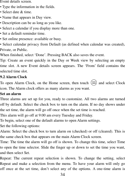 34 Event details screen. • Type the information in the fields.• Select date &amp; time. • Name that appears in Day view.• Description can be as long as you like.• Select a calendar if you display more than one.• Set a default reminder time.• Set online presence: available or busy.• Select calendar privacy from Default (as defined when calendar was created),Private, or Public.   When finished, select „Done‟. Pressing BACK also saves the event.   Tip: Create  an event quickly in the  Day  or Week view  by  selecting an empty time  slot.  A  new  Event  details  screen  appears.  The  „From‟  field  contains  the selected time slot.   9.2 Alarm Clock To open Alarm Clock, on the Home screen, then touch  and select Clock icon. The Alarm clock offers as many alarms as you want.   Set an alarm   Three alarms are set up for you, ready to customize. All two alarms are turned off by default. Select the check box to turn on the alarm. If no day shows under the set time, the alarm will go off once when the set time is reached. This alarm will go off at 9:00 am every Tuesday and Friday.   To begin, select one of the default alarms to open Alarm settings.   Set the following options:   Alarm: Select the check box to turn alarm on (checked) or off (cleared). This is the same check box that appears on the main Alarm Clock screen. Time: The time the alarm will go off is shown. To change this time, select Time to open the time selector. Slide the finger up or down to set the time you want, and then select Set.   Repeat:  The  current  repeat  selection  is  shown.  To  change  the  setting,  select Repeat and make a selection from the menu. To have your alarm will only go off  once  at  the  set  time,  don‟t  select  any  of  the  options.  A  one-time  alarm is 