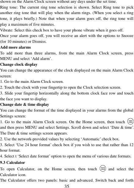 35 shown on the Alarm Clock screen without any days under the set time. Ring tone: The current  ring tone  selection is  shown. Select Ring  tone to pick another ring tone that will play when the alarm rings. (When you select a ring tone, it  plays briefly.)  Note that when  your alarm  goes off,  the ring  tone will play a maximum of five minutes.   Vibrate: Select this check box to have your phone vibrate when it goes off. Once your alarm goes off, you will receive an alert with the options to Snooze (for 10 minutes) or Dismiss.   Add more alarms   To  add  more  than  three  alarms,  from  the  main  Alarm  Clock  screen,  press MENU and select „Add alarm‟.   Change clock display   You can change the appearance of the clock displayed on the main Alarm Clock screen: 1. Go to the main Alarm Clock screen.2. Touch the clock with your fingertip to open the Clock selection screen.3. Slide your fingertip horizontally along the bottom clock face row and touch the face you want to display.   Change date &amp; time display   You can change the format of the time displayed in your alarms from the global Settings screen: 1. Go to the main Alarm Clock screen. On  the Home screen, then touchand then press MENU and select Settings. Scroll down and select „Date &amp; time‟. The Date &amp; time settings screen appears.   2. Use the network-provided values by selecting „Automatic‟ check box.3. Select „Use 24 hour format‟ check box if you wish to use that rather than 12 hour format. 4. Select t „Select date format‟ option to open the menu of various date formats.9.3 Calculator To  open  Calculator,  on  the  Home  screen,  then  touch  and  select  the Calculator icon.   The  Calculator  offers  two panels:  basic and  advanced.  Switch back  and  forth 