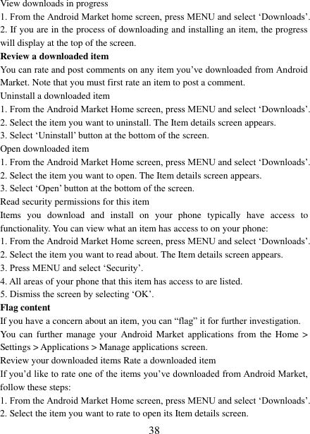 38 View downloads in progress 1. From the Android Market home screen, press MENU and select „Downloads‟.2. If you are in the process of downloading and installing an item, the progresswill display at the top of the screen. Review a downloaded item You can rate and post comments on any item you‟ve downloaded from Android Market. Note that you must first rate an item to post a comment.   Uninstall a downloaded item 1. From the Android Market Home screen, press MENU and select „Downloads‟. 2. Select the item you want to uninstall. The Item details screen appears.3. Select „Uninstall‟ button at the bottom of the screen.Open downloaded item 1. From the Android Market Home screen, press MENU and select „Downloads‟. 2. Select the item you want to open. The Item details screen appears.3. Select „Open‟ button at the bottom of the screen.Read security permissions for this item Items  you  download  and  install  on  your  phone  typically  have  access  to functionality. You can view what an item has access to on your phone: 1. From the Android Market Home screen, press MENU and select „Downloads‟. 2. Select the item you want to read about. The Item details screen appears.3. Press MENU and select „Security‟.4. All areas of your phone that this item has access to are listed. 5. Dismiss the screen by selecting „OK‟.Flag content If you have a concern about an item, you can “flag” it for further investigation.   You  can  further  manage  your  Android  Market  applications  from  the  Home &gt; Settings &gt; Applications &gt; Manage applications screen.   Review your downloaded items Rate a downloaded item   If you‟d like to rate one of the items you‟ve downloaded from Android Market, follow these steps:   1. From the Android Market Home screen, press MENU and select „Downloads‟. 2. Select the item you want to rate to open its Item details screen.