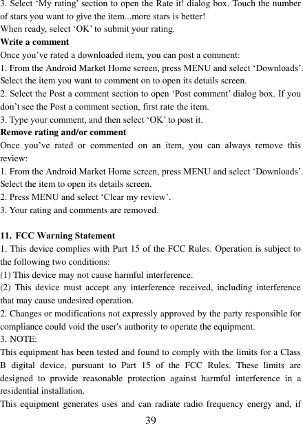 39 3. Select „My rating‟ section to open the Rate it! dialog box. Touch the numberof stars you want to give the item...more stars is better! When ready, select „OK‟ to submit your rating.   Write a comment   Once you‟ve rated a downloaded item, you can post a comment: 1. From the Android Market Home screen, press MENU and select „Downloads‟. Select the item you want to comment on to open its details screen. 2. Select the Post a comment section to open „Post comment‟ dialog box. If you don‟t see the Post a comment section, first rate the item. 3. Type your comment, and then select „OK‟ to post it.Remove rating and/or comment   Once  you‟ve  rated  or  commented  on  an  item,  you  can  always  remove  this review: 1. From the Android Market Home screen, press MENU and select „Downloads‟. Select the item to open its details screen. 2. Press MENU and select „Clear my review‟.3. Your rating and comments are removed.11. FCC Warning Statement1. This device complies with Part 15 of the FCC Rules. Operation is subject tothe following two conditions: (1) This device may not cause harmful interference. (2)  This  device  must  accept  any  interference  received,  including  interference that may cause undesired operation. 2. Changes or modifications not expressly approved by the party responsible forcompliance could void the user&apos;s authority to operate the equipment. 3. NOTE:  This equipment has been tested and found to comply with the limits for a Class B digital device,  pursuant to Part  15 of  the FCC Rules.  These  limits are designed to provide reasonable protection against harmful interference in a residential installation. This equipment generates uses and can radiate radio frequency energy and, if 