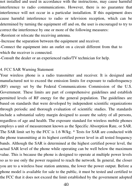 40 not installed and used in accordance with the instructions, may cause harmful interference to radio communications.  However,  there is no guarantee that interference will not occur in  a  particular installation.  If this equipment does cause harmful interference to radio or television reception,  which can be determined by turning the equipment off and on, the user is encouraged to try to correct the interference by one or more of the following measures: -Reorient or relocate the receiving antenna. -Increase the separation between the equipment and receiver. -Connect the equipment into an outlet on a circuit different from that towhich the receiver is connected.  -Consult the dealer or an experienced radio/TV technician for help. 4. FCC SAR Warning Statement Your  wireless  phone  is  a  radio  transmitter  and  receiver.  It  is  designed  and manufactured not to exceed the emission limits for exposure to radiofrequency (RF)  energy  set  by  the  Federal  Communications  Commission  of  the  U.S. Government.  These limits are  part  of comprehensive  guidelines and  establish permitted  levels  of  RF  energy for  the  general  population.  The  guidelines  are based on standards that were developed by independent scientific organizations through  periodic  and  thorough  evaluation  of  scientific  studies.  The  standards include a substantial safety margin designed to assure the safety of all persons, regardless of age and health. The exposure standard for wireless mobile phones employs a unit of measurement known as the Specific Absorption Rate, or SAR. The SAR limit set by the FCC is 1.6 W/kg. * Tests for SAR are conducted with the phone transmitting at its highest certified power level in all tested frequency bands. Although the SAR is determined at the highest certified power level, the actual SAR level of the phone while operating can be well below the maximum value. This is because the phone is designed to operate at multiple power levels so as to use only the power required to reach the network. In general, the closer you are to a wireless base station antenna, the lower the power output. Before a phone model is available for sale to the public, it must be tested and certified to the FCC that it does not exceed the limit established by the government adopted 