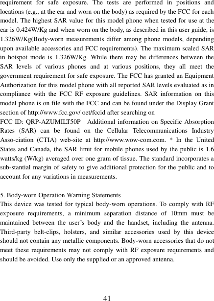 41 requirement  for  safe  exposure.  The  tests  are  performed  in  positions  and locations (e.g., at the ear and worn on the body) as required by the FCC for each model. The highest SAR value for this model phone when tested for use at the ear is 0.424W/Kg and when worn on the body, as described in this user guide, is 1.326W/Kg(Body-worn  measurements differ among phone  models, depending upon available accessories and FCC requirements). The maximum scaled SAR in  hotspot  mode  is  1.326W/Kg.  While  there  may  be  differences  between  the SAR  levels  of  various  phones  and  at  various  positions,  they  all  meet  the government requirement for safe exposure. The FCC has granted an Equipment Authorization for this model phone with all reported SAR levels evaluated as in compliance  with  the  FCC  RF  exposure  guidelines.  SAR  information  on  this model phone is on file with the FCC and can be found under the Display Grant section of http://www.fcc.gov/ oet/fccid after searching on   FCC ID: QRP-AZUMILT50P  Additional information on Specific Absorption Rates  (SAR)  can  be  found  on  the  Cellular  Telecommunications  Industry Asso-ciation  (CTIA)  web-site  at  http://www.wow-com.com.  *  In  the  United States and Canada, the SAR limit for  mobile phones used by the public is  1.6 watts/kg (W/kg) averaged over one gram of tissue. The standard incorporates a sub-stantial margin of safety to give additional protection for the public and to account for any variations in measurements. 5. Body-worn Operation Warning StatementsThis device  was  tested for  typical  body-worn  operations. To  comply with RF exposure  requirements,  a  minimum  separation  distance  of  10mm  must  be maintained  between  the  user‟s  body  and  the  handset,  including  the  antenna. Third-party  belt-clips,  holsters,  and  similar  accessories  used  by  this  device should not contain any metallic components. Body-worn accessories that do not meet these requirements  may not comply  with  RF exposure  requirements  and should be avoided. Use only the supplied or an approved antenna.   