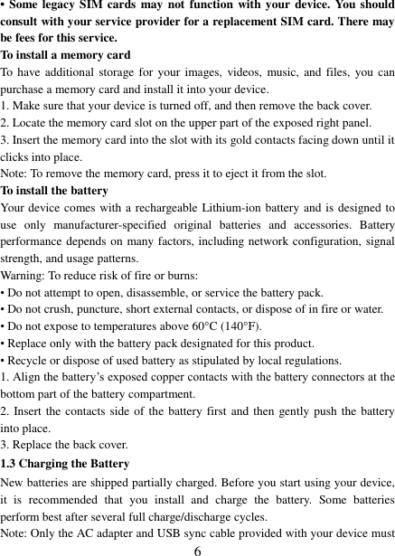   6 •  Some legacy  SIM cards  may not function with your device. You should consult with your service provider for a replacement SIM card. There may be fees for this service.   To install a memory card To have additional storage  for  your images,  videos, music, and  files, you  can purchase a memory card and install it into your device. 1. Make sure that your device is turned off, and then remove the back cover. 2. Locate the memory card slot on the upper part of the exposed right panel. 3. Insert the memory card into the slot with its gold contacts facing down until it clicks into place.     Note: To remove the memory card, press it to eject it from the slot. To install the battery Your device comes with a rechargeable Lithium-ion battery and is designed to use  only  manufacturer-specified  original  batteries  and  accessories.  Battery performance depends on many factors, including network configuration, signal strength, and usage patterns.         Warning: To reduce risk of fire or burns: • Do not attempt to open, disassemble, or service the battery pack. • Do not crush, puncture, short external contacts, or dispose of in fire or water.   • Do not expose to temperatures above 60°C (140°F).   • Replace only with the battery pack designated for this product. • Recycle or dispose of used battery as stipulated by local regulations.     1. Align the battery‟s exposed copper contacts with the battery connectors at the bottom part of the battery compartment.     2. Insert the contacts side of the battery first and then gently push the battery into place.   3. Replace the back cover. 1.3 Charging the Battery New batteries are shipped partially charged. Before you start using your device, it  is  recommended  that  you  install  and  charge  the  battery.  Some  batteries perform best after several full charge/discharge cycles.     Note: Only the AC adapter and USB sync cable provided with your device must 