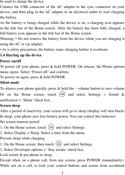   7 be used to charge the device.   Connect the  USB  connector of the  AC  adapter  to  the  sync connector on your device, and then plug in the AC adapter to an electrical outlet to start charging the battery.     As the battery is being charged while the device is on, a charging icon appears in the title bar of the Home screen. After the battery has been fully charged, a full battery icon appears in the title bar of the Home screen.     Warning: • Do not remove the battery from the device while you are charging it using the AC or car adapter.   • As a safety precaution, the battery stops charging before it overheats. 1.4 Starting up the device Power on/off   To power off your phone, press &amp; hold POWER. On release, the Phone options menu opens. Select „Power off‟ and confirm.   To power on again, press &amp; hold POWER. Silent mode   To silence your phone quickly, press &amp; hold the – volume button to zero volume. Or  on  the  Home  screen,  touch    and  select  Settings  &gt;  Sound  &amp; notification &gt; „Silent‟ check box.   Screen sleep   After a period of inactivity, your screen will go to sleep (display will turn black). In sleep, your phone uses less battery power. You can control this behavior:   Set screen timeout period 1. On the Home screen, touch  and select Settings.   2. Select Display &gt; Sleep. Select a time from the menu.   Prevent sleep while charging 1. On the Home screen, then touch  and select Settings.   2. Select Developer options &gt; „Stay awake‟ check box.   Lock screen &amp; put phone to sleep   Except when  on  a phone  call, from any screen,  press  POWER (immediately). While  not  on  a call,  to  lock  your  control  buttons and  screen  from  accidental 