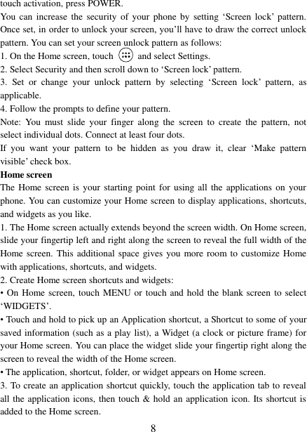   8 touch activation, press POWER. You  can  increase  the security  of  your  phone  by setting  „Screen lock‟  pattern. Once set, in order to unlock your screen, you‟ll have to draw the correct unlock pattern. You can set your screen unlock pattern as follows:   1. On the Home screen, touch    and select Settings.   2. Select Security and then scroll down to „Screen lock‟ pattern. 3.  Set  or  change  your  unlock  pattern  by  selecting  „Screen  lock‟  pattern,  as applicable. 4. Follow the prompts to define your pattern.   Note:  You  must  slide  your  finger  along  the  screen  to  create  the  pattern,  not select individual dots. Connect at least four dots. If  you  want  your  pattern  to  be  hidden  as  you  draw  it,  clear  „Make  pattern visible‟ check box.   Home screen The Home screen  is  your starting  point  for using all  the  applications on  your phone. You can customize your Home screen to display applications, shortcuts, and widgets as you like.   1. The Home screen actually extends beyond the screen width. On Home screen, slide your fingertip left and right along the screen to reveal the full width of the Home screen.  This additional space gives you more room to customize Home with applications, shortcuts, and widgets.   2. Create Home screen shortcuts and widgets:   •  On Home screen, touch  MENU or touch and hold the blank screen  to select „WIDGETS‟. • Touch and hold to pick up an Application shortcut, a Shortcut to some of your saved information (such as a play list), a Widget (a clock or picture frame) for your Home screen. You can place the widget slide your fingertip right along the screen to reveal the width of the Home screen. • The application, shortcut, folder, or widget appears on Home screen.   3. To create an application shortcut quickly, touch the application tab to reveal all the application icons, then touch &amp; hold an application icon. Its shortcut is added to the Home screen. 