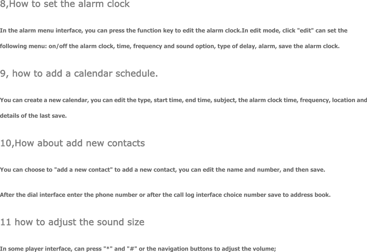  8,How to set the alarm clock In the alarm menu interface, you can press the function key to edit the alarm clock.In edit mode, click &quot;edit&quot; can set the following menu: on/off the alarm clock, time, frequency and sound option, type of delay, alarm, save the alarm clock. 9, how to add a calendar schedule. You can create a new calendar, you can edit the type, start time, end time, subject, the alarm clock time, frequency, location and details of the last save. 10,How about add new contacts You can choose to &quot;add a new contact&quot; to add a new contact, you can edit the name and number, and then save. After the dial interface enter the phone number or after the call log interface choice number save to address book. 11 how to adjust the sound size In some player interface, can press &quot;*&quot; and &quot;#&quot; or the navigation buttons to adjust the volume; 