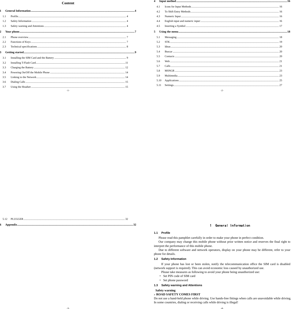-1- Content 1General Information.................................................................................................................................................41.1Profile.............................................................................................................................................................. 41.2Safety Information .......................................................................................................................................... 41.3Safety warning and Attentions........................................................................................................................ 42Your phone.................................................................................................................................................................72.1Phone overview............................................................................................................................................... 72.2Functions of Keys ........................................................................................................................................... 72.3Technical specifications.................................................................................................................................. 83Getting started...........................................................................................................................................................93.1Installing the SIM Card and the Battery ......................................................................................................... 93.2Installing T-Flash Card...................................................................................................................................113.3Charging the Battery..................................................................................................................................... 123.4Powering On/Off the Mobile Phone ............................................................................................................. 143.5Linking to the Network................................................................................................................................. 143.6Dialing Calls ................................................................................................................................................. 153.7Using the Headset ......................................................................................................................................... 15-2- 4Input method...........................................................................................................................................................164.1Icons for Input Methods................................................................................................................................ 164.2To Shift Entry Methods................................................................................................................................. 164.3Numeric Input............................................................................................................................................... 164.4English input and numeric input:.................................................................................................................. 164.5Inserting a Symbol........................................................................................................................................ 175Using the menu........................................................................................................................................................185.1Messaging ..................................................................................................................................................... 185.2STK............................................................................................................................................................... 195.3Ideas.............................................................................................................................................................. 205.4Buscar ........................................................................................................................................................... 205.5Contacts ........................................................................................................................................................ 205.6Web ............................................................................................................................................................... 215.7Calls .............................................................................................................................................................. 215.8MSNGR ........................................................................................................................................................ 235.9Multimedia.................................................................................................................................................... 235.10Applications.................................................................................................................................................. 255.11Settings.......................................................................................................................................................... 27-3- 5.12PLUGGER.................................................................................................................................................... 326Appendix..................................................................................................................................................................32 -4-  1 General Information 1.1 Profile    Please read this pamphlet carefully in order to make your phone in perfect condition.       Our company may change this mobile phone without prior written notice and reserves the final right to interpret the performance of this mobile phone.      Due to different software and network operators, display on your phone may be different, refer to your phone for details. 1.2 Safety Information  If your phone has lost or been stolen, notify the telecommunication office the SIM card is disabled (network support is required). This can avoid economic loss caused by unauthorized use. Please take measures as following to avoid your phone being unauthorized use: ·  Set PIN code of SIM card ·  Set phone password 1.3 Safety warning and Attentions  Safety warning ¾ ROAD SAFETY COMES FIRST Do not use a hand-held phone while driving. Use hands-free fittings when calls are unavoidable while driving. In some countries, dialing or receiving calls while driving is illegal! 