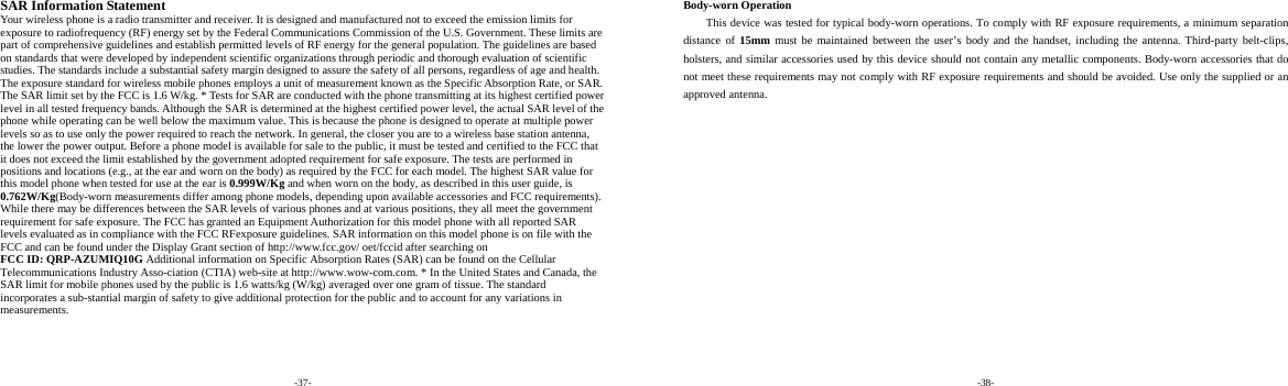 -37-  SAR Information Statement Your wireless phone is a radio transmitter and receiver. It is designed and manufactured not to exceed the emission limits for exposure to radiofrequency (RF) energy set by the Federal Communications Commission of the U.S. Government. These limits are part of comprehensive guidelines and establish permitted levels of RF energy for the general population. The guidelines are based on standards that were developed by independent scientific organizations through periodic and thorough evaluation of scientific studies. The standards include a substantial safety margin designed to assure the safety of all persons, regardless of age and health. The exposure standard for wireless mobile phones employs a unit of measurement known as the Specific Absorption Rate, or SAR. The SAR limit set by the FCC is 1.6 W/kg. * Tests for SAR are conducted with the phone transmitting at its highest certified power level in all tested frequency bands. Although the SAR is determined at the highest certified power level, the actual SAR level of the phone while operating can be well below the maximum value. This is because the phone is designed to operate at multiple power levels so as to use only the power required to reach the network. In general, the closer you are to a wireless base station antenna, the lower the power output. Before a phone model is available for sale to the public, it must be tested and certified to the FCC that it does not exceed the limit established by the government adopted requirement for safe exposure. The tests are performed in positions and locations (e.g., at the ear and worn on the body) as required by the FCC for each model. The highest SAR value for this model phone when tested for use at the ear is 0.999W/Kg and when worn on the body, as described in this user guide, is 0.762W/Kg(Body-worn measurements differ among phone models, depending upon available accessories and FCC requirements). While there may be differences between the SAR levels of various phones and at various positions, they all meet the government requirement for safe exposure. The FCC has granted an Equipment Authorization for this model phone with all reported SAR levels evaluated as in compliance with the FCC RFexposure guidelines. SAR information on this model phone is on file with the FCC and can be found under the Display Grant section of http://www.fcc.gov/ oet/fccid after searching on   FCC ID: QRP-AZUMIQ10G Additional information on Specific Absorption Rates (SAR) can be found on the Cellular Telecommunications Industry Asso-ciation (CTIA) web-site at http://www.wow-com.com. * In the United States and Canada, the SAR limit for mobile phones used by the public is 1.6 watts/kg (W/kg) averaged over one gram of tissue. The standard incorporates a sub-stantial margin of safety to give additional protection for the public and to account for any variations in measurements. -38-  Body-worn Operation This device was tested for typical body-worn operations. To comply with RF exposure requirements, a minimum separation distance of 15mm must be maintained between the user’s body and the handset, including the antenna. Third-party belt-clips, holsters, and similar accessories used by this device should not contain any metallic components. Body-worn accessories that do not meet these requirements may not comply with RF exposure requirements and should be avoided. Use only the supplied or an approved antenna.  