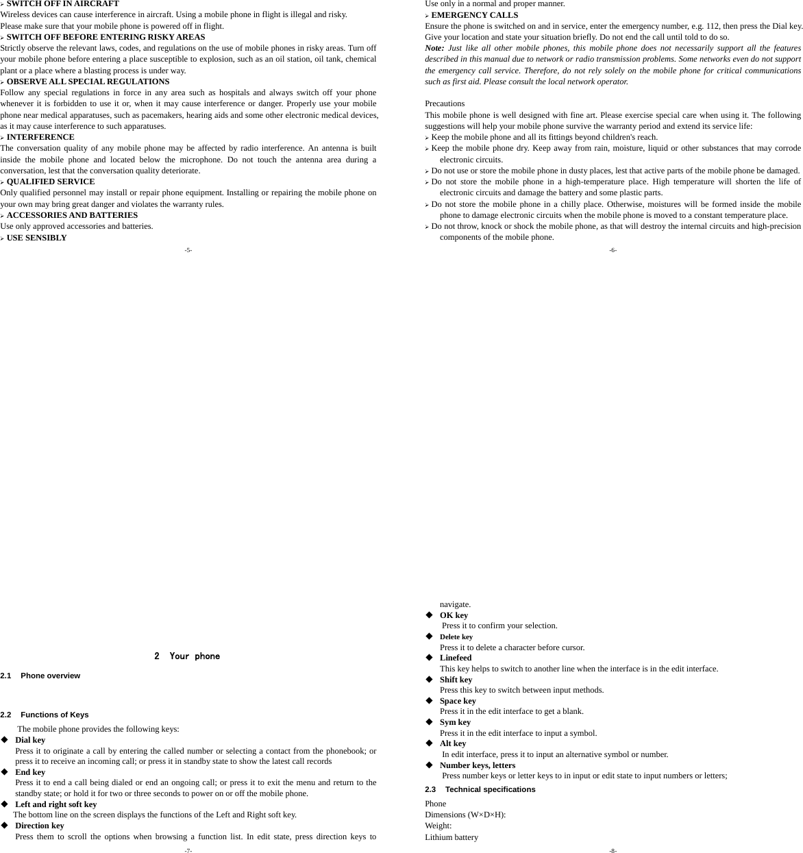 -5- ¾ SWITCH OFF IN AIRCRAFT Wireless devices can cause interference in aircraft. Using a mobile phone in flight is illegal and risky.     Please make sure that your mobile phone is powered off in flight. ¾ SWITCH OFF BEFORE ENTERING RISKY AREAS Strictly observe the relevant laws, codes, and regulations on the use of mobile phones in risky areas. Turn off your mobile phone before entering a place susceptible to explosion, such as an oil station, oil tank, chemical plant or a place where a blasting process is under way. ¾ OBSERVE ALL SPECIAL REGULATIONS Follow any special regulations in force in any area such as hospitals and always switch off your phone whenever it is forbidden to use it or, when it may cause interference or danger. Properly use your mobile phone near medical apparatuses, such as pacemakers, hearing aids and some other electronic medical devices, as it may cause interference to such apparatuses. ¾ INTERFERENCE The conversation quality of any mobile phone may be affected by radio interference. An antenna is built inside the mobile phone and located below the microphone. Do not touch the antenna area during a conversation, lest that the conversation quality deteriorate. ¾ QUALIFIED SERVICE Only qualified personnel may install or repair phone equipment. Installing or repairing the mobile phone on your own may bring great danger and violates the warranty rules. ¾ ACCESSORIES AND BATTERIES Use only approved accessories and batteries. ¾ USE SENSIBLY -6- Use only in a normal and proper manner. ¾ EMERGENCY CALLS Ensure the phone is switched on and in service, enter the emergency number, e.g. 112, then press the Dial key. Give your location and state your situation briefly. Do not end the call until told to do so. Note: Just like all other mobile phones, this mobile phone does not necessarily support all the features described in this manual due to network or radio transmission problems. Some networks even do not support the emergency call service. Therefore, do not rely solely on the mobile phone for critical communications such as first aid. Please consult the local network operator.  Precautions This mobile phone is well designed with fine art. Please exercise special care when using it. The following suggestions will help your mobile phone survive the warranty period and extend its service life: ¾ Keep the mobile phone and all its fittings beyond children&apos;s reach. ¾ Keep the mobile phone dry. Keep away from rain, moisture, liquid or other substances that may corrode electronic circuits. ¾ Do not use or store the mobile phone in dusty places, lest that active parts of the mobile phone be damaged. ¾ Do not store the mobile phone in a high-temperature place. High temperature will shorten the life of electronic circuits and damage the battery and some plastic parts. ¾ Do not store the mobile phone in a chilly place. Otherwise, moistures will be formed inside the mobile phone to damage electronic circuits when the mobile phone is moved to a constant temperature place. ¾ Do not throw, knock or shock the mobile phone, as that will destroy the internal circuits and high-precision components of the mobile phone. -7-     2 Your phone 2.1 Phone overview   2.2 Functions of Keys The mobile phone provides the following keys:  Dial key Press it to originate a call by entering the called number or selecting a contact from the phonebook; or press it to receive an incoming call; or press it in standby state to show the latest call records  End key Press it to end a call being dialed or end an ongoing call; or press it to exit the menu and return to the standby state; or hold it for two or three seconds to power on or off the mobile phone.  Left and right soft key The bottom line on the screen displays the functions of the Left and Right soft key.    Direction key Press them to scroll the options when browsing a function list. In edit state, press direction keys to -8- navigate.   OK key Press it to confirm your selection.  Delete key Press it to delete a character before cursor.  Linefeed This key helps to switch to another line when the interface is in the edit interface.  Shift key Press this key to switch between input methods.  Space key Press it in the edit interface to get a blank.  Sym key Press it in the edit interface to input a symbol.  Alt key         In edit interface, press it to input an alternative symbol or number.  Number keys, letters Press number keys or letter keys to in input or edit state to input numbers or letters; 2.3 Technical specifications Phone Dimensions (W×D×H): Weight: Lithium battery 