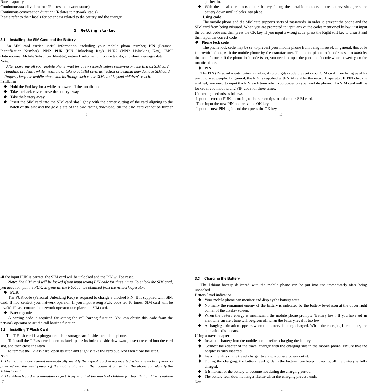 -9- Rated capacity:   Continuous standby duration: (Relates to network status) Continuous conversation duration: (Relates to network status) Please refer to their labels for other data related to the battery and the charger.  3 Getting started 3.1  Installing the SIM Card and the Battery An SIM card carries useful information, including your mobile phone number, PIN (Personal Identification Number), PIN2, PUK (PIN Unlocking Key), PUK2 (PIN2 Unlocking Key), IMSI (International Mobile Subscriber Identity), network information, contacts data, and short messages data. Note: After powering off your mobile phone, wait for a few seconds before removing or inserting an SIM card. Handling prudently while installing or taking out SIM card, as friction or bending may damage SIM card. Properly keep the mobile phone and its fittings such as the SIM card beyond children&apos;s reach. Installation  Hold the End key for a while to power off the mobile phone  Take the back cover above the battery away.  Take the battery away.  Insert the SIM card into the SIM card slot lightly with the corner cutting of the card aligning to the notch of the slot and the gold plate of the card facing download, till the SIM card cannot be further -10- pushed in.  With the metallic contacts of the battery facing the metallic contacts in the battery slot, press the battery down until it locks into place. Using code The mobile phone and the SIM card supports sorts of passwords, in order to prevent the phone and the SIM card from being misused. When you are prompted to input any of the codes mentioned below, just input the correct code and then press the OK key. If you input a wrong code, press the Right soft key to clear it and then input the correct code.    Phone lock code The phone lock code may be set to prevent your mobile phone from being misused. In general, this code is provided along with the mobile phone by the manufacturer. The initial phone lock code is set to 0000 by the manufacturer. If the phone lock code is set, you need to input the phone lock code when powering on the mobile phone.  PIN The PIN (Personal identification number, 4 to 8 digits) code prevents your SIM card from being used by unauthorized people. In general, the PIN is supplied with SIM card by the network operator. If PIN check is enabled, you need to input the PIN each time when you power on your mobile phone. The SIM card will be locked if you input wrong PIN code for three times. Unlocking methods as follows: -Input the correct PUK according to the screen tips to unlock the SIM card. -Then input the new PIN and press the OK key. -Input the new PIN again and then press the OK key. -11- -If the input PUK is correct, the SIM card will be unlocked and the PIN will be reset. Note: The SIM card will be locked if you input wrong PIN code for three times. To unlock the SIM card, you need to input the PUK. In general, the PUK can be obtained from the network operator.  PUK The PUK code (Personal Unlocking Key) is required to change a blocked PIN. It is supplied with SIM card. If not, contact your network operator. If you input wrong PUK code for 10 times, SIM card will be invalid. Please contact the network operator to replace the SIM card.  Barring code A barring code is required for setting the call barring function. You can obtain this code from the network operator to set the call barring function. 3.2  Installing T-Flash Card The T-Flash card is a pluggable mobile storage card inside the mobile phone. To install the T-Flash card, open its latch, place its indented side downward, insert the card into the card slot, and then close the latch. To remove the T-flash card, open its latch and slightly take the card out. And then close the latch. Note: 1. The mobile phone cannot automatically identify the T-flash card being inserted when the mobile phone is powered on. You must power off the mobile phone and then power it on, so that the phone can identify the T-Flash card. 2. The T-Flash card is a miniature object. Keep it out of the reach of children for fear that children swallow it! -12- 3.3  Charging the Battery The lithium battery delivered with the mobile phone can be put into use immediately after being unpacked. Battery level indication:  Your mobile phone can monitor and display the battery state.  Normally the remaining energy of the battery is indicated by the battery level icon at the upper right corner of the display screen.  When the battery energy is insufficient, the mobile phone prompts &quot;Battery low&quot;. If you have set an alert tone, an alert tone will be given off when the battery level is too low.  A charging animation appears when the battery is being charged. When the charging is complete, the animation disappears. Using a travel adapter:  Install the battery into the mobile phone before charging the battery.  Connect the adapter of the travel charger with the charging slot in the mobile phone. Ensure that the adapter is fully inserted.  Insert the plug of the travel charger to an appropriate power outlet.  During the charging, the battery level grids in the battery icon keep flickering till the battery is fully charged.  It is normal of the battery to become hot during the charging period.  The battery icon does no longer flicker when the charging process ends. Note: 