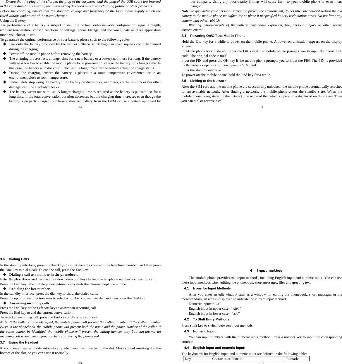 -13- Ensure that the plug of the charger, the plug of the earphone, and the plug of the USB cable are inserted in the right direction. Inserting them in a wrong direction may cause charging failure or other problems. Before the charging, ensure that the standard voltage and frequency of the local mains supply match the rated voltage and power of the travel charger. Using the Battery The performance of a battery is subject to multiple factors: radio network configuration, signal strength, ambient temperature, chosen functions or settings, phone fittings, and the voice, data or other application mode you choose to use. To guarantee the optimal performance of your battery, please stick to the following rules:  Use only the battery provided by the vendor. Otherwise, damages or even injuries could be caused during the charging.  Power off the mobile phone before removing the battery.  The charging process lasts a longer time for a new battery or a battery not in use for long. If the battery voltage is too low to enable the mobile phone to be powered on, charge the battery for a longer time. In this case, the battery icon does not flicker until a long time after the battery enters the charge status.  During the charging, ensure the battery is placed in a room temperature environment or in an environment close to room temperature.  Immediately stop using the battery if the battery produces odor, overheats, cracks, distorts or has other damage, or if the electrolyte leaks.  The battery wears out with use. A longer charging time is required as the battery is put into use for a long time. If the total conversation duration decreases but the charging time increases even though the battery is properly charged, purchase a standard battery from the OEM or use a battery approved by -14- our company. Using any poor-quality fittings will cause harm to your mobile phone or even incur danger! Note: To guarantee your personal safety and protect the environment, do not litter the battery! Return the old battery to the mobile phone manufacturer or place it in specified battery reclamation areas. Do not litter any battery with other rubbish. Warning: Short-circuits of the battery may cause explosion, fire, personal injury or other severe consequences! 3.4  Powering On/Off the Mobile Phone Hold the End key for a while to power on the mobile phone. A power-on animation appears on the display screen. Input the phone lock code and press the OK key if the mobile phone prompts you to input the phone lock code. The original code is 0000. Input the PIN and press the OK key if the mobile phone prompts you to input the PIN. The PIN is provided by the network operator for new opening SIM card. Enter the standby interface. To power off the mobile phone, hold the End key for a while. 3.5  Linking to the Network After the SIM card and the mobile phone are successfully unlocked, the mobile phone automatically searches for an available network. After finding a network, the mobile phone enters the standby state. When the mobile phone is registered in the network, the name of the network operator is displayed on the screen. Then you can dial or receive a call. -15- 3.6 Dialing Calls In the standby interface, press number keys to input the area code and the telephone number, and then press the Dial key to dial a call. To end the call, press the End key.  Dialing a call to a number in the phonebook Enter the phonebook and use the up or down direction keys to find the telephone number you want to call. Press the Dial key. The mobile phone automatically dials the chosen telephone number.  Redialing the last number In the standby interface, press the dial key to show the dialed calls. Press the up or down direction keys to select a number you want to dial and then press the Dial key.  Answering incoming calls Press the Dial key or the Left soft key to answer an incoming call. Press the End key to end the current conversation. To reject an incoming call, press the End key or the Right soft key. Note: If the caller can be identified, the mobile phone will present the calling number. If the calling number exists in the phonebook, the mobile phone will present both the name and the phone number of the caller. If the caller cannot be identified, the mobile phone will present the calling number only. You can answer an incoming call when using a function list or browsing the phonebook. 3.7  Using the Headset It would enter headset mode automatically when you insert headset to the slot. Make sure of inserting it at the bottom of the slot, or you can’t use it normally.  -16-   4 Input method This mobile phone provides two input methods, including English input and numeric input. You can use these input methods when editing the phonebook, short messages, files and greeting text. 4.1  Icons for Input Methods After you enter an edit window such as a window for editing the phonebook, short messages or the memorandum, an icon is displayed to indicate the current input method: Numeric input:“123”  English input in upper case:“ABC” English input in lower case：“abc” 4.2  To Shift Entry Methods Press shift key to switch between input methods. 4.3 Numeric Input You can input numbers with the numeric input method. Press a number key to input the corresponding number. 4.4  English input and numeric input: The keyboards for English input and numeric input are defined in the following table: Key  Character or Function  Remarks 