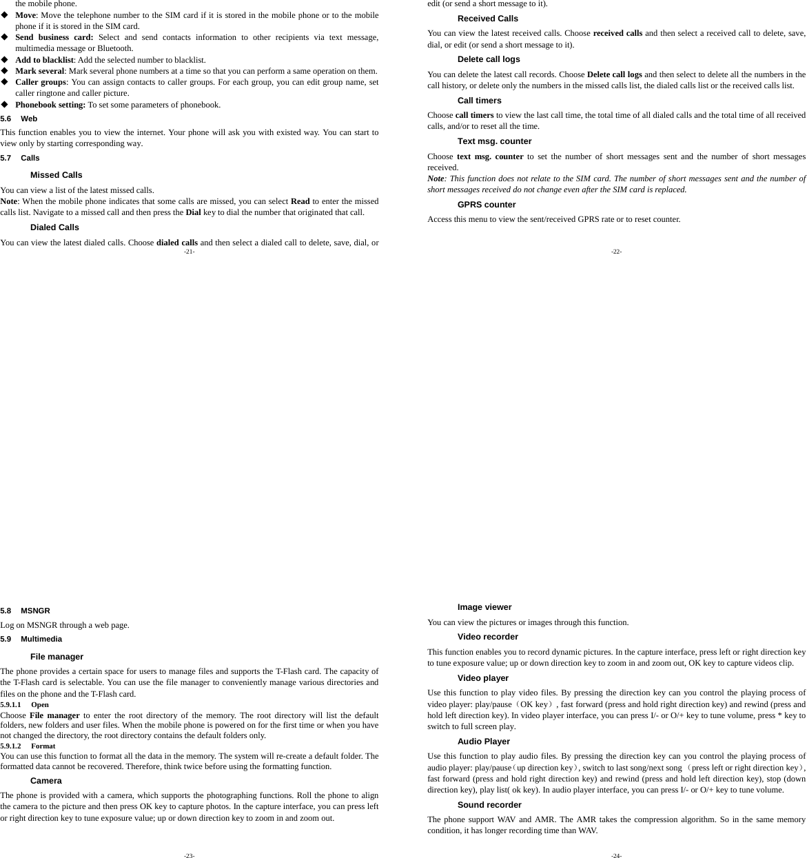 -21- the mobile phone.  Move: Move the telephone number to the SIM card if it is stored in the mobile phone or to the mobile phone if it is stored in the SIM card.  Send business card: Select and send contacts information to other recipients via text message, multimedia message or Bluetooth.  Add to blacklist: Add the selected number to blacklist.  Mark several: Mark several phone numbers at a time so that you can perform a same operation on them.  Caller groups: You can assign contacts to caller groups. For each group, you can edit group name, set caller ringtone and caller picture.  Phonebook setting: To set some parameters of phonebook. 5.6 Web This function enables you to view the internet. Your phone will ask you with existed way. You can start to view only by starting corresponding way. 5.7 Calls Missed Calls You can view a list of the latest missed calls. Note: When the mobile phone indicates that some calls are missed, you can select Read to enter the missed calls list. Navigate to a missed call and then press the Dial key to dial the number that originated that call. Dialed Calls You can view the latest dialed calls. Choose dialed calls and then select a dialed call to delete, save, dial, or  -22- edit (or send a short message to it). Received Calls You can view the latest received calls. Choose received calls and then select a received call to delete, save, dial, or edit (or send a short message to it). Delete call logs You can delete the latest call records. Choose Delete call logs and then select to delete all the numbers in the call history, or delete only the numbers in the missed calls list, the dialed calls list or the received calls list. Call timers Choose call timers to view the last call time, the total time of all dialed calls and the total time of all received calls, and/or to reset all the time. Text msg. counter Choose  text msg. counter to set the number of short messages sent and the number of short messages received. Note: This function does not relate to the SIM card. The number of short messages sent and the number of short messages received do not change even after the SIM card is replaced. GPRS counter Access this menu to view the sent/received GPRS rate or to reset counter. -23- 5.8 MSNGR Log on MSNGR through a web page. 5.9 Multimedia File manager The phone provides a certain space for users to manage files and supports the T-Flash card. The capacity of the T-Flash card is selectable. You can use the file manager to conveniently manage various directories and files on the phone and the T-Flash card. 5.9.1.1 Open Choose  File manager to enter the root directory of the memory. The root directory will list the default folders, new folders and user files. When the mobile phone is powered on for the first time or when you have not changed the directory, the root directory contains the default folders only. 5.9.1.2 Format You can use this function to format all the data in the memory. The system will re-create a default folder. The formatted data cannot be recovered. Therefore, think twice before using the formatting function. Camera The phone is provided with a camera, which supports the photographing functions. Roll the phone to align the camera to the picture and then press OK key to capture photos. In the capture interface, you can press left or right direction key to tune exposure value; up or down direction key to zoom in and zoom out. -24- Image viewer You can view the pictures or images through this function. Video recorder This function enables you to record dynamic pictures. In the capture interface, press left or right direction key to tune exposure value; up or down direction key to zoom in and zoom out, OK key to capture videos clip. Video player Use this function to play video files. By pressing the direction key can you control the playing process of video player: play/pause（OK key）, fast forward (press and hold right direction key) and rewind (press and hold left direction key). In video player interface, you can press I/- or O/+ key to tune volume, press * key to switch to full screen play. Audio Player Use this function to play audio files. By pressing the direction key can you control the playing process of audio player: play/pause（up direction key）, switch to last song/next song （press left or right direction key）, fast forward (press and hold right direction key) and rewind (press and hold left direction key), stop (down direction key), play list( ok key). In audio player interface, you can press I/- or O/+ key to tune volume. Sound recorder The phone support WAV and AMR. The AMR takes the compression algorithm. So in the same memory condition, it has longer recording time than WAV.   