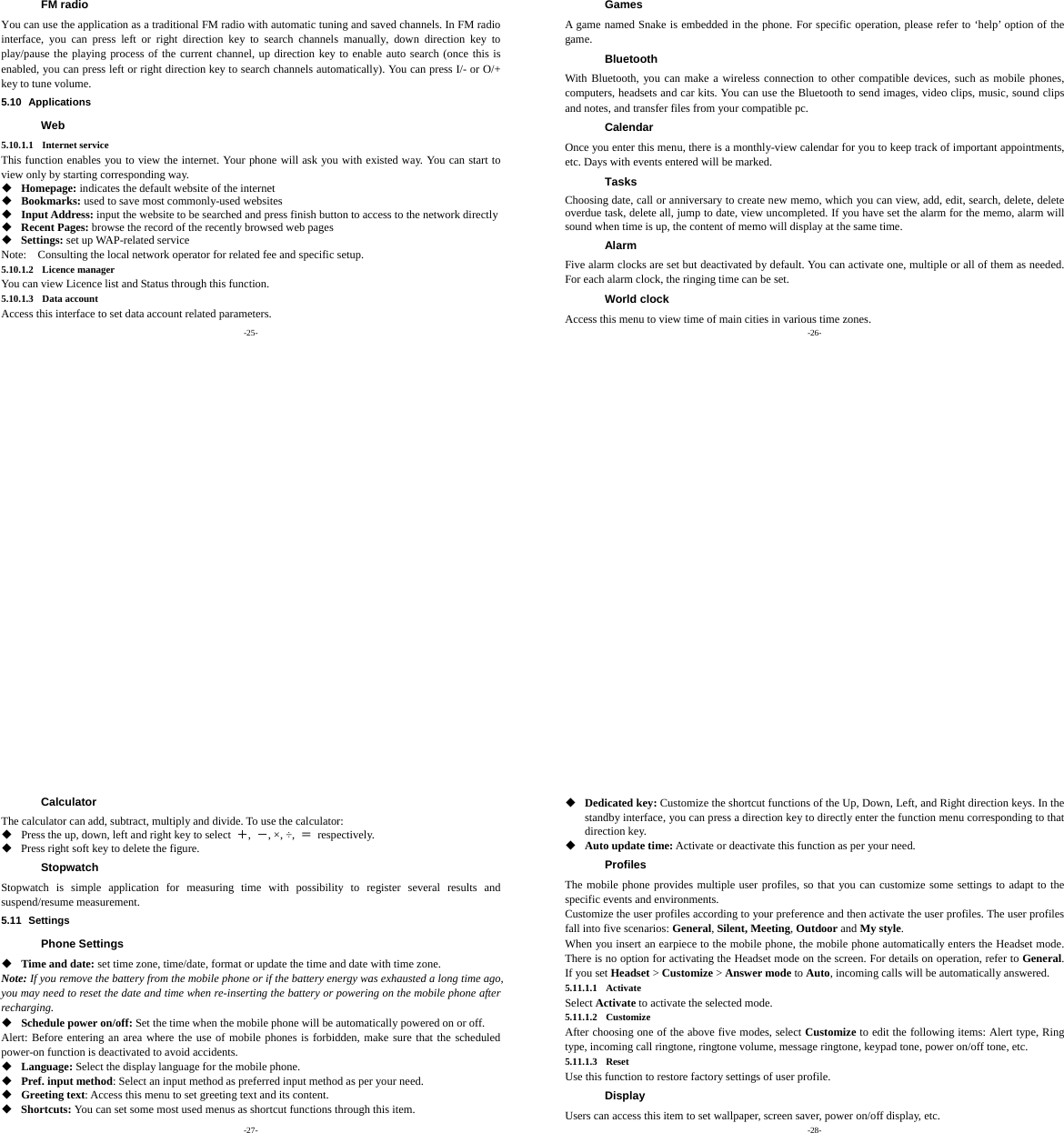 -25- FM radio You can use the application as a traditional FM radio with automatic tuning and saved channels. In FM radio interface, you can press left or right direction key to search channels manually, down direction key to play/pause the playing process of the current channel, up direction key to enable auto search (once this is enabled, you can press left or right direction key to search channels automatically). You can press I/- or O/+ key to tune volume. 5.10 Applications Web 5.10.1.1 Internet service This function enables you to view the internet. Your phone will ask you with existed way. You can start to view only by starting corresponding way.  Homepage: indicates the default website of the internet  Bookmarks: used to save most commonly-used websites  Input Address: input the website to be searched and press finish button to access to the network directly  Recent Pages: browse the record of the recently browsed web pages  Settings: set up WAP-related service Note:    Consulting the local network operator for related fee and specific setup. 5.10.1.2 Licence manager You can view Licence list and Status through this function. 5.10.1.3 Data account Access this interface to set data account related parameters. -26- Games A game named Snake is embedded in the phone. For specific operation, please refer to ‘help’ option of the game. Bluetooth With Bluetooth, you can make a wireless connection to other compatible devices, such as mobile phones, computers, headsets and car kits. You can use the Bluetooth to send images, video clips, music, sound clips and notes, and transfer files from your compatible pc. Calendar Once you enter this menu, there is a monthly-view calendar for you to keep track of important appointments, etc. Days with events entered will be marked. Tasks Choosing date, call or anniversary to create new memo, which you can view, add, edit, search, delete, delete overdue task, delete all, jump to date, view uncompleted. If you have set the alarm for the memo, alarm will sound when time is up, the content of memo will display at the same time. Alarm Five alarm clocks are set but deactivated by default. You can activate one, multiple or all of them as needed. For each alarm clock, the ringing time can be set.   World clock Access this menu to view time of main cities in various time zones. -27- Calculator The calculator can add, subtract, multiply and divide. To use the calculator:    Press the up, down, left and right key to select  ＋,  －, ×, ÷,  ＝ respectively.  Press right soft key to delete the figure. Stopwatch Stopwatch is simple application for measuring time with possibility to register several results and suspend/resume measurement. 5.11 Settings Phone Settings  Time and date: set time zone, time/date, format or update the time and date with time zone. Note: If you remove the battery from the mobile phone or if the battery energy was exhausted a long time ago, you may need to reset the date and time when re-inserting the battery or powering on the mobile phone after recharging.  Schedule power on/off: Set the time when the mobile phone will be automatically powered on or off. Alert: Before entering an area where the use of mobile phones is forbidden, make sure that the scheduled power-on function is deactivated to avoid accidents.  Language: Select the display language for the mobile phone.  Pref. input method: Select an input method as preferred input method as per your need.  Greeting text: Access this menu to set greeting text and its content.  Shortcuts: You can set some most used menus as shortcut functions through this item. -28-  Dedicated key: Customize the shortcut functions of the Up, Down, Left, and Right direction keys. In the standby interface, you can press a direction key to directly enter the function menu corresponding to that direction key.  Auto update time: Activate or deactivate this function as per your need. Profiles The mobile phone provides multiple user profiles, so that you can customize some settings to adapt to the specific events and environments. Customize the user profiles according to your preference and then activate the user profiles. The user profiles fall into five scenarios: General, Silent, Meeting, Outdoor and My style. When you insert an earpiece to the mobile phone, the mobile phone automatically enters the Headset mode. There is no option for activating the Headset mode on the screen. For details on operation, refer to General. If you set Headset &gt; Customize &gt; Answer mode to Auto, incoming calls will be automatically answered. 5.11.1.1 Activate Select Activate to activate the selected mode. 5.11.1.2 Customize After choosing one of the above five modes, select Customize to edit the following items: Alert type, Ring type, incoming call ringtone, ringtone volume, message ringtone, keypad tone, power on/off tone, etc. 5.11.1.3 Reset Use this function to restore factory settings of user profile. Display Users can access this item to set wallpaper, screen saver, power on/off display, etc. 