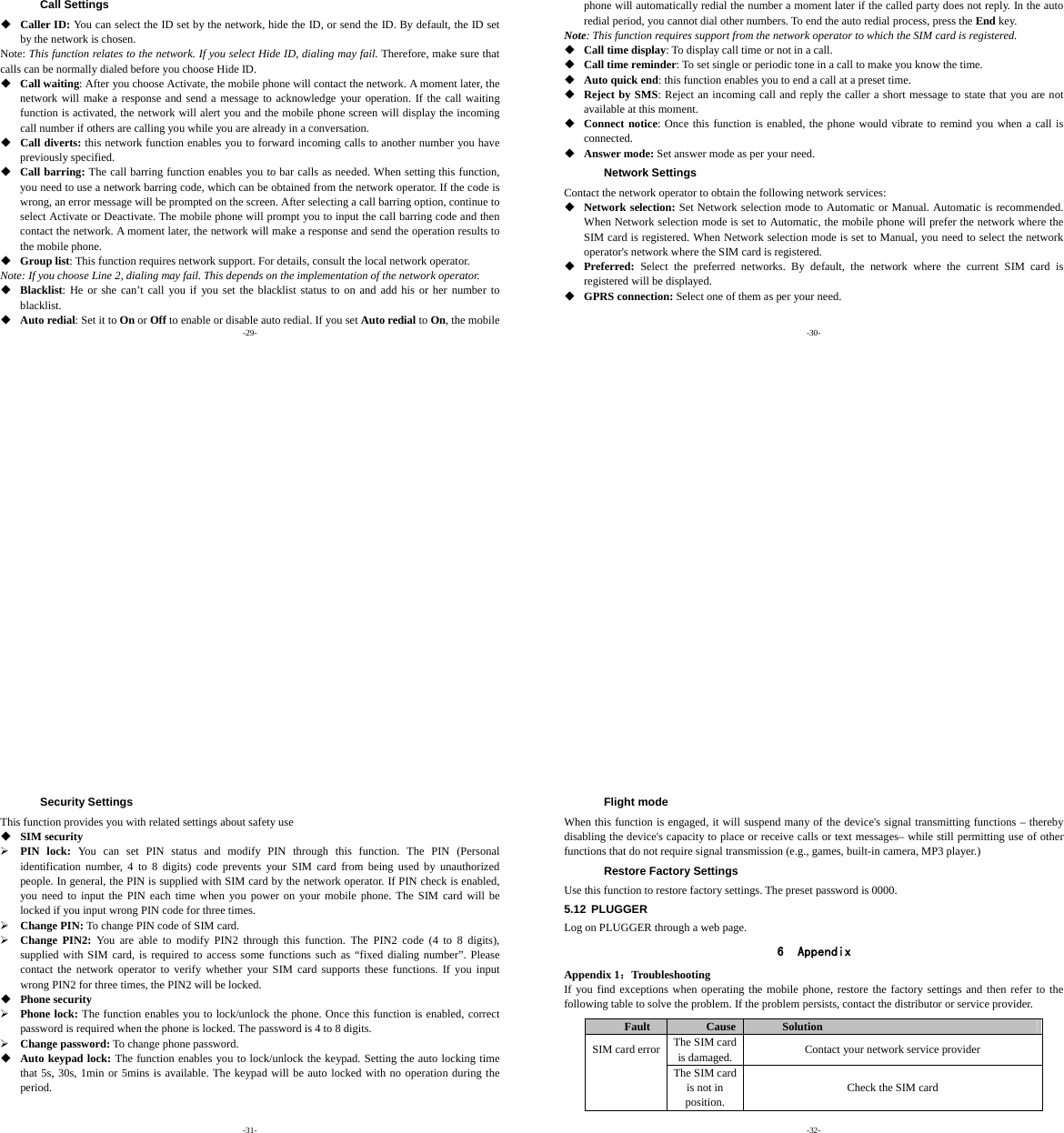-29- Call Settings  Caller ID: You can select the ID set by the network, hide the ID, or send the ID. By default, the ID set by the network is chosen. Note: This function relates to the network. If you select Hide ID, dialing may fail. Therefore, make sure that calls can be normally dialed before you choose Hide ID.  Call waiting: After you choose Activate, the mobile phone will contact the network. A moment later, the network will make a response and send a message to acknowledge your operation. If the call waiting function is activated, the network will alert you and the mobile phone screen will display the incoming call number if others are calling you while you are already in a conversation.  Call diverts: this network function enables you to forward incoming calls to another number you have previously specified.    Call barring: The call barring function enables you to bar calls as needed. When setting this function, you need to use a network barring code, which can be obtained from the network operator. If the code is wrong, an error message will be prompted on the screen. After selecting a call barring option, continue to select Activate or Deactivate. The mobile phone will prompt you to input the call barring code and then contact the network. A moment later, the network will make a response and send the operation results to the mobile phone.  Group list: This function requires network support. For details, consult the local network operator. Note: If you choose Line 2, dialing may fail. This depends on the implementation of the network operator.  Blacklist: He or she can’t call you if you set the blacklist status to on and add his or her number to blacklist.  Auto redial: Set it to On or Off to enable or disable auto redial. If you set Auto redial to On, the mobile -30- phone will automatically redial the number a moment later if the called party does not reply. In the auto redial period, you cannot dial other numbers. To end the auto redial process, press the End key. Note: This function requires support from the network operator to which the SIM card is registered.  Call time display: To display call time or not in a call.  Call time reminder: To set single or periodic tone in a call to make you know the time.  Auto quick end: this function enables you to end a call at a preset time.  Reject by SMS: Reject an incoming call and reply the caller a short message to state that you are not available at this moment.  Connect notice: Once this function is enabled, the phone would vibrate to remind you when a call is connected.  Answer mode: Set answer mode as per your need. Network Settings Contact the network operator to obtain the following network services:  Network selection: Set Network selection mode to Automatic or Manual. Automatic is recommended. When Network selection mode is set to Automatic, the mobile phone will prefer the network where the SIM card is registered. When Network selection mode is set to Manual, you need to select the network operator&apos;s network where the SIM card is registered.  Preferred:  Select the preferred networks. By default, the network where the current SIM card is registered will be displayed.    GPRS connection: Select one of them as per your need. -31- Security Settings This function provides you with related settings about safety use  SIM security ¾ PIN lock: You can set PIN status and modify PIN through this function. The PIN (Personal identification number, 4 to 8 digits) code prevents your SIM card from being used by unauthorized people. In general, the PIN is supplied with SIM card by the network operator. If PIN check is enabled, you need to input the PIN each time when you power on your mobile phone. The SIM card will be locked if you input wrong PIN code for three times. ¾ Change PIN: To change PIN code of SIM card. ¾ Change PIN2: You are able to modify PIN2 through this function. The PIN2 code (4 to 8 digits), supplied with SIM card, is required to access some functions such as “fixed dialing number”. Please contact the network operator to verify whether your SIM card supports these functions. If you input wrong PIN2 for three times, the PIN2 will be locked.  Phone security ¾ Phone lock: The function enables you to lock/unlock the phone. Once this function is enabled, correct password is required when the phone is locked. The password is 4 to 8 digits. ¾ Change password: To change phone password.  Auto keypad lock: The function enables you to lock/unlock the keypad. Setting the auto locking time that 5s, 30s, 1min or 5mins is available. The keypad will be auto locked with no operation during the period. -32- Flight mode When this function is engaged, it will suspend many of the device&apos;s signal transmitting functions – thereby disabling the device&apos;s capacity to place or receive calls or text messages– while still permitting use of other functions that do not require signal transmission (e.g., games, built-in camera, MP3 player.) Restore Factory Settings Use this function to restore factory settings. The preset password is 0000. 5.12 PLUGGER Log on PLUGGER through a web page. 6 Appendix Appendix 1：Troubleshooting If you find exceptions when operating the mobile phone, restore the factory settings and then refer to the following table to solve the problem. If the problem persists, contact the distributor or service provider. Fault  Cause Solution The SIM card is damaged.  Contact your network service provider SIM card errorThe SIM card is not in position. Check the SIM card 