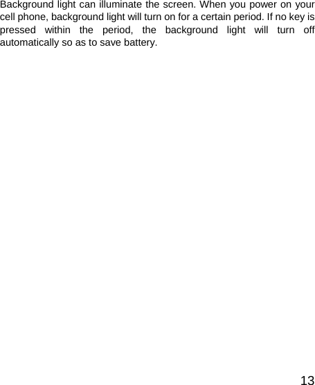   13Background light can illuminate the screen. When you power on your cell phone, background light will turn on for a certain period. If no key is pressed within the period, the background light will turn off automatically so as to save battery. 