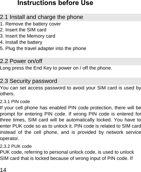   14 Instructions before Use 2.1 Install and charge the phone 1. Remove the battery cover 2. Insert the SIM card 3. Insert the Memory card 4. Install the battery 5. Plug the travel adapter into the phone 2.2 Power on/off Long press the End Key to power on / off the phone. 2.3 Security password You can set access password to avoid your SIM card is used by others. 2.3.1 PIN code If your cell phone has enabled PIN code protection, there will be prompt for entering PIN code. If wrong PIN code is entered for three times, SIM card will be automatically locked. You have to enter PUK code so as to unlock it. PIN code is related to SIM card instead of the cell phone, and is provided by network service operator. 2.3.2 PUK code PUK code, referring to personal unlock code, is used to unlock SIM card that is locked because of wrong input of PIN code. If 