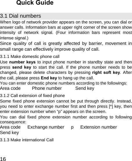   16 Quick Guide 3.1 Dial numbers When logo of network provider appears on the screen, you can dial or answer calls. Information bars at upper right corner of the screen show intensity of network signal. (Four information bars represent most intense signal.) Since quality of call is greatly affected by barrier, movement in small range can effectively improve quality of call. 3.1.1 Make domestic phone call   Use number keys to input phone number in standby state and then press  send key to start the call. If the phone number needs to be changed, please delete characters by pressing right soft key. After the call, please press End key to hang up the call. You can enter domestic phone numbers according to the followings: Area code     Phone number      Send key 3.1.2 Call extension of fixed phone Some fixed phone extension cannot be put through directly. Instead, you need to enter exchange number first and then press [*] key, then enter extension number when “p” appears on the screen. You can dial fixed phone extension number according to following consequence: Area code   Exchange number   p   Extension number    Send key 3.1.3 Make international Call 