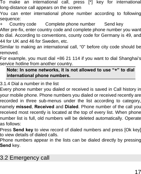   17To make an international call, press [*] key for international long-distance call appears on the screen You can enter international phone number according to following sequence: +   Country code    Complete phone number    Send key After pre-fix, enter country code and complete phone number you want to dial. According to conventions, county code for Germany is 49, and 44 for UK and 46 for Sweden, etc. Similar to making an international call, “0” before city code should be removed.  For example, you must dial +86 21 114 if you want to dial Shanghai’s service hotline from another country. Note: In some networks, it is not allowed to use “+” to dial international phone numbers. 3.1.4 Dial a number in the list Every phone number you dialed or received is saved in Call history in your mobile phone. Phone numbers you dialed or received recently are recorded in three sub-menus under the list according to category, namely missed, Received and Dialed. Phone number of the call you received most recently is located at the top of every list. When phone number list is full, old numbers will be deleted automatically. Operate as follows: Press Send key to view record of dialed numbers and press [Ok key] to view details of dialed calls. Phone numbers appear in the lists can be dialed directly by pressing Send key. 3.2 Emergency call 