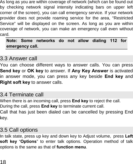   18 As long as you are within coverage of network (which can be found out by checking network signal intensity indicating bars on upper left corner of the screen), you can call emergency service. If your network provider does not provide roaming service for the area, “Restricted Service” will be displayed on the screen. As long as you are within coverage of network, you can make an emergency call even without card. Note: Some networks do not allow dialing 112 for emergency call. 3.3 Answer call You can choose different ways to answer calls. You can press Send key or OK key to answer. If Any Key Answer is activated in answer mode, you can press any key beside End key and Right soft key to answer calls. 3.4 Terminate call When there is an incoming call, press End key to reject the call. During the call, press End key to terminate current call. Call that has just been dialed can be cancelled by pressing End key. 3.5 Call options In talk state, press up key and down key to Adjust volume, press Left soft key “Options” to enter talk options. Operation method of talk options is the same as that of function menu. 