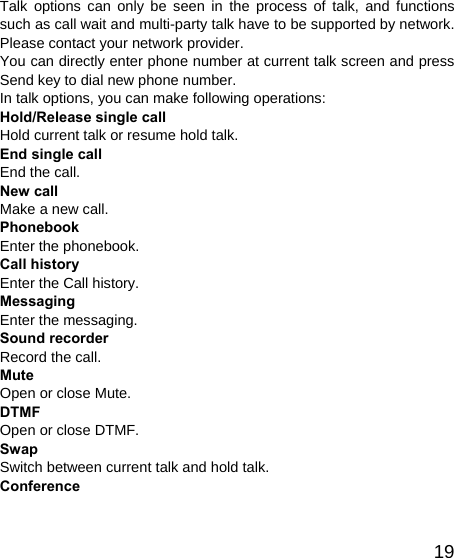   19Talk options can only be seen in the process of talk, and functions such as call wait and multi-party talk have to be supported by network. Please contact your network provider. You can directly enter phone number at current talk screen and press Send key to dial new phone number. In talk options, you can make following operations: Hold/Release single call Hold current talk or resume hold talk. End single call End the call. New call Make a new call. Phonebook Enter the phonebook. Call history Enter the Call history. Messaging Enter the messaging. Sound recorder Record the call. Mute Open or close Mute. DTMF Open or close DTMF. Swap Switch between current talk and hold talk. Conference 