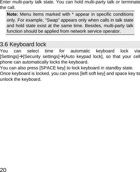   20 Enter multi-party talk state. You can hold multi-party talk or terminate the call. Note: Menu items marked with * appear in specific conditions only. For example, “Swap” appears only when calls in talk state and hold state exist at the same time. Besides, multi-party talk function should be applied from network service operator. 3.6 Keyboard lock You can select time for automatic keyboard lock via [Settings]Æ[Security settings]Æ[Auto keypad lock], so that your cell phone can automatically locks the keyboard. You can also press [SPACE key] to lock keyboard in standby state. Once keyboard is locked, you can press [left soft key] and space key to unlock the keyboard. 