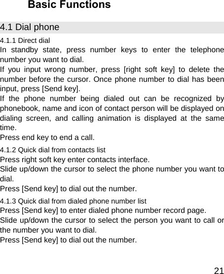   21Basic Functions 4.1 Dial phone 4.1.1 Direct dial In standby state, press number keys to enter the telephone number you want to dial. If you input wrong number, press [right soft key] to delete the number before the cursor. Once phone number to dial has been input, press [Send key]. If the phone number being dialed out can be recognized by phonebook, name and icon of contact person will be displayed on dialing screen, and calling animation is displayed at the same time. Press end key to end a call. 4.1.2 Quick dial from contacts list Press right soft key enter contacts interface. Slide up/down the cursor to select the phone number you want to dial. Press [Send key] to dial out the number. 4.1.3 Quick dial from dialed phone number list Press [Send key] to enter dialed phone number record page. Slide up/down the cursor to select the person you want to call or the number you want to dial. Press [Send key] to dial out the number. 