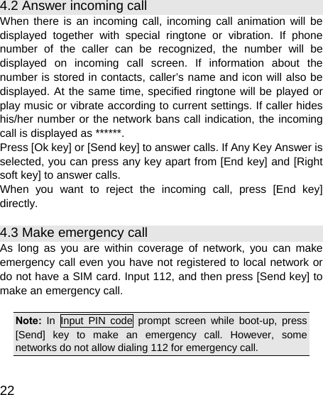   22 4.2 Answer incoming call When there is an incoming call, incoming call animation will be displayed together with special ringtone or vibration. If phone number of the caller can be recognized, the number will be displayed on incoming call screen. If information about the number is stored in contacts, caller’s name and icon will also be displayed. At the same time, specified ringtone will be played or play music or vibrate according to current settings. If caller hides his/her number or the network bans call indication, the incoming call is displayed as ******. Press [Ok key] or [Send key] to answer calls. If Any Key Answer is selected, you can press any key apart from [End key] and [Right soft key] to answer calls. When you want to reject the incoming call, press [End key] directly. 4.3 Make emergency call As long as you are within coverage of network, you can make emergency call even you have not registered to local network or do not have a SIM card. Input 112, and then press [Send key] to make an emergency call.  Note:  In Input PIN code prompt screen while boot-up, press [Send] key to make an emergency call. However, some networks do not allow dialing 112 for emergency call.  