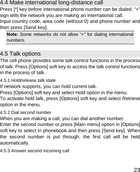   234.4 Make international long-distance call Press [*] key before international phone number can be dialed. “+” sign tells the network you are making an international call. Input country code, area code (without 0) and phone number and then press [Send key]. Note: Some networks do not allow “+” for dialing international numbers. 4.5 Talk options The cell phone provides some talk control functions in the process of talk. Press [Options] soft key to access the talk control functions in the process of talk. 4.5.1 Hold/release talk state If network supports, you can hold current talk. Press [Options] soft key and select Hold option in the menu. To activate held talk, press [Options] soft key and select Retrieve option in the menu. 4.5.2 Dial second number When you are making a call, you can dial another number.   Enter the second number or press [Main menu] option in [Options] soft key to select in phonebook and then press [Send key]. When the second number is put through, the first call will be held automatically. 4.5.3 Answer second incoming call 