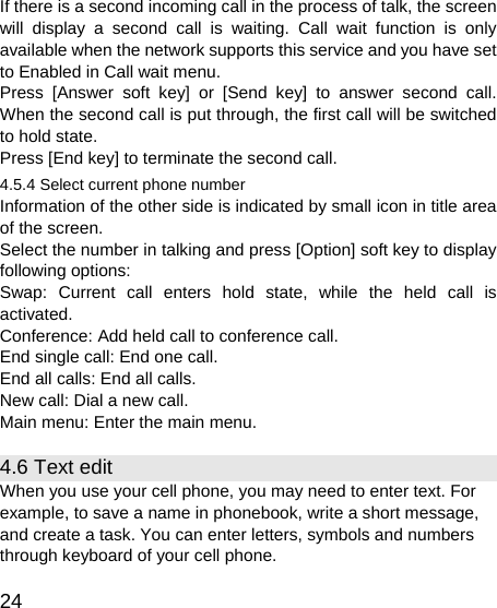   24 If there is a second incoming call in the process of talk, the screen will display a second call is waiting. Call wait function is only available when the network supports this service and you have set to Enabled in Call wait menu. Press [Answer soft key] or [Send key] to answer second call. When the second call is put through, the first call will be switched to hold state. Press [End key] to terminate the second call. 4.5.4 Select current phone number Information of the other side is indicated by small icon in title area of the screen. Select the number in talking and press [Option] soft key to display following options: Swap: Current call enters hold state, while the held call is activated. Conference: Add held call to conference call. End single call: End one call. End all calls: End all calls. New call: Dial a new call. Main menu: Enter the main menu. 4.6 Text edit When you use your cell phone, you may need to enter text. For example, to save a name in phonebook, write a short message, and create a task. You can enter letters, symbols and numbers through keyboard of your cell phone. 